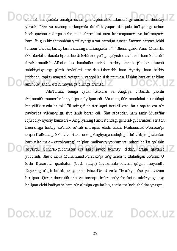 otlanish   maqsadida   amalga   oshirilgan   diplomatik   ustamonligi   xususida   shunday
yozadi:   “Biz   va   sizning   o‘rtangizda   do‘stlik   yuqori   darajada   bo‘lganligi   uchun
hech   qachon   sizlarga   nisbatan   dushmanlkni   ravo   ko‘rmaganmiz   va   ko‘rmaymiz
ham. Bugun biz tomonidan yozilayotgan xat qaroriga asosan Sayxun daryosi ichki
tomoni bizniki, tashqi tarafi sizning mulkingizdir...”. “Shuningdek, Amir Muzaffar
ikki davlat o‘rtasida tijorat bordi-keldisini yo‘lga qo‘yish masalasini ham ko‘tardi”
deydi   muallif.   Albatta   bu   harakatlar   ortida   harbiy   texnik   jihatdan   kuchli
salohiyatga   ega   g‘arb   davlatlari   orasidan   ishonchli   ham   siyosiy,   ham   harbiy
ittifoqchi topish maqsadi yotganini yaqqol ko‘rish mumkin. Ushbu harakatlar bilan
amir Xo‘jandni o‘z himoyasiga olishga erishadi. 
Ma’lumki,   bunga   qadar   Buxoro   va   Angliya   o‘rtasida   yaxshi
diplomatik munosabatlar yo‘lga qo‘yilgan edi. Masalan, ikki mamlakat o‘rtasidagi
bir   yillik   savdo   hajmi   170   ming   funt   sterlingni   tashkil   etar,   bu   aloqalar   esa   o‘z
navbatida   yildan-yilga   rivojlanib   borar   edi.   Shu   sababdan   ham   amir   Muzaffar
iqtisodiy-siyosiy hamkori – Angliyaning Hindistondagi general-gubernatori ser Jon
Lourensga   harbiy   ko‘mak   so‘rab   murojaat   etadi.   Elchi   Muhammad   Porsoxo‘ja
orqali Kalkuttaga keladi va Buxoroning Angliyaga sodiqligini bildirib, inglizlardan
harbiy ko‘mak – qurol-yarog‘, to‘plar, moliyaviy yordam va imkoni bo‘lsa qo‘shin
so‘raydi.   General-gubernator   esa   aniq   javob   bermay,   elchini   ortiga   qaytarib
yuboradi. Shu o‘rinda Muhammad Porsoxo‘ja to‘g‘risida to‘xtaladigan bo‘lsak. U
kishi   Buxoroda   qozikalon   (bosh   sudya)   lavozimida   xizmat   qilgan   Inoyatullo
Xojaning   o‘g‘li   bo‘lib,   unga   amir   Muzaffar   davrida   “Muftiy   askariya”   unvoni
berilgan.   Qonunshunoslik,   tib   va   boshqa   ilmlar   bo‘yicha   katta   salohiyatga   ega
bo‘lgan elchi badiyatda ham o‘z o‘rniga ega bo‘lib, ancha ma’noli she’rlar yozgan.
25 