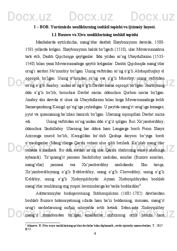 I – BOB. Yurtimizda xonliklarning tashkil topishi va ijtimoiy hayoti.
1.1 Buxoro va Xiva xonliklarining tashkil topishi
Manbalarda   aytilishicha,   mang‘itlar   dastlab   Shayboniyxon   davrida,   1500-
1501-yillarda kelgan. Shayboniyxon halok bo‘lgach (1510),   ular  Movarounnahrni
tark   etib,   Dashti   Qipchoqqa   qaytganlar.   Ikki   yildan   so‘ng   Ubaydullaxon   (1533-
1540) bilan   yana   Movarounnahrga qaytib kelganlar. Dashti Qipchoqda mang‘itlar
urug‘i sardori No‘monbiy bo‘lgan. Uning vafotidan so‘ng o‘g‘li Abduqutluqbiy el
oqsoqoli   bo‘lgan.   Uning   o‘limidan   so‘ng   esa   o‘g‘li   Musobiy,   uning   vafotidan
so‘ng o‘g‘li Jonibiy,  undan  so‘ng o‘g‘li Davlat  mirza  oqsoqol bo‘lgan. Jonibiyning
ikki   o‘g‘li   bo‘lib,   birinchisi   Davlat   mirza,   ikkinchisi   Qurbon   mirza   bo‘lgan.
Jonibiy   shu   davrda   el   ulusi   ila   Ubaydullaxon   bilan   birga   Movarounnahrga   kelib
Samarqandning Konigil qo‘rig‘iga joylashgan. U paytda mang‘it urug‘iga kenagas,
jiyut  va quramaning ba’zilari  hamroh bo‘lgan. Ularning oqsoqollari  Davlat   mirza
edi.  Uning vafotidan so‘ng   undan   ikki o‘g‘il qolgan.   Biri   Xo‘jamberdibiy,
ikkinchisi   Saidollabiy.   Ularning   har   ikkisi   ham   Langarga   borib   Pirim   Shayx
Azizonga   murid   bo‘lib,   Konigildan   ko‘chib   Qashqa   daryosi   bo‘yiga   borib
o‘rnashganlar   (Mang‘itlarga  Qarshi   vohasi   ulus  qilib  beriladi. Ko‘plab mang‘itlar
vohada   o‘rnashadi.   Bir-ikki   asrdan   so‘ng   ular   Qarshi   shahrining   asosiy   aholisiga
aylanadi).   To‘qmang‘it   jamoasi   Saidollobiy   naslidan,   amirlar   (Buxoro   amirlari,
mang‘itlar)   jamoasi   esa   Xo‘jamberdibiy   naslidandir.   Shu   tariqa,
Xo‘jamberdibiyning   o‘g‘li   Bekberdibiy,   uning   o‘g‘li   Chovushbiy,   uning   o‘g‘li
Keldibiy,   uning   o‘g‘li   Xudoyqulibiydir.   Aynan   Xudoyqulibiydan   boshlab
mang‘itlar xonlikning eng yuqori lavozimlariga ko‘tarila boshladilar 2
.
Ashtarxoniylar   boshqaruvining   Subhonqulixon   (1681-1702)   davrlaridan
boshlab   Buxoro   hokimiyatining   ichida   ham   ba’zi   beklarning,   xususan,   mang‘it
urug‘i   sardorlarining   nufuzi   nihoyatda   ortib   ketadi.   Sekin-asta   Xudoyqulibiy
mang‘it   xonadonidan   bo‘lgan   amaldorlar   nufuzining   ortib   borishi   ham
2
 Alimova. R. O'rta osiyo xonliklarining qo'shni davlatlar bilan diplomatik, savdo-iqtisodiy munosabatlari. T .: 2017. 
B .55.
4 