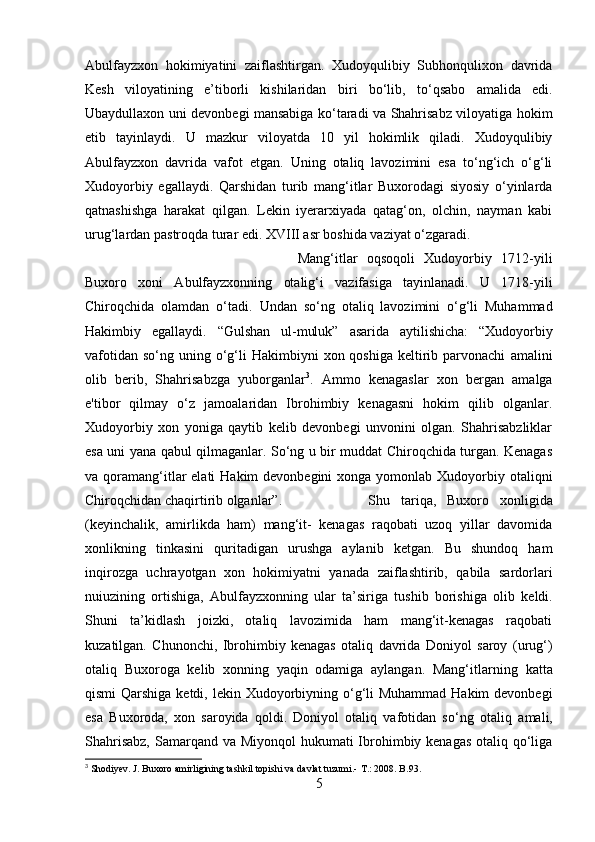 Abulfayzxon   hokimiyatini   zaiflashtirgan.   Xudoyqulibiy   Subhonqulixon   davrida
Kesh   viloyatining   e’tiborli   kishilaridan   biri   bo‘lib,   to‘qsabo   amalida   edi.
Ubaydullaxon uni devonbegi mansabiga ko‘taradi va Shahrisabz viloyatiga hokim
etib   tayinlaydi.   U   mazkur   viloyatda   10   yil   hokimlik   qiladi.   Xudoyqulibiy
Abulfayzxon   davrida   vafot   etgan.   Uning   otaliq   lavozimini   esa   to‘ng‘ich   o‘g‘li
Xudoyorbiy   egallaydi.   Qarshidan   turib   mang‘itlar   Buxorodagi   siyosiy   o‘yinlarda
qatnashishga   harakat   qilgan.   Lekin   iyerarxiyada   qatag‘on,   olchin,   nayman   kabi
urug‘lardan pastroqda turar edi. XVIII asr boshida vaziyat o‘zgaradi. 
Mang‘itlar   oqsoqoli   Xudoyorbiy   1712-yili
Buxoro   xoni   Abulfayzxonning   otalig‘i   vazifasiga   tayinlanadi.   U   1718-yili
Chiroqchida   olamdan   o‘tadi.   Undan   so‘ng   otaliq   lavozimini   o‘g‘li   Muhammad
Hakimbiy   egallaydi.   “Gulshan   ul-muluk”   asarida   aytilishicha:   “Xudoyorbiy
vafotidan  so‘ng  uning o‘g‘li   Hakimbiyni   xon qoshiga   keltirib parvonachi   amalini
olib   berib,   Shahrisabzga   yuborganlar 3
.   Ammo   kenagaslar   xon   bergan   amalga
e'tibor   qilmay   o‘z   jamoalaridan   Ibrohimbiy   kenagasni   hokim   qilib   olganlar.
Xudoyorbiy   xon   yoniga   qaytib   kelib   devonbegi   unvonini   olgan.   Shahrisabzliklar
esa uni   yana   qabul qilmaganlar. So‘ng u bir muddat Chiroqchida turgan. Kenagas
va qoramang‘itlar  elati  Hakim  devonbegini  xonga yomonlab Xudoyorbiy otaliqni
Chiroqchidan chaqirtirib olganlar”. Shu   tariqa,   Buxoro   xonligida
(keyinchalik,   amirlikda   ham)   mang‘it-   kenagas   raqobati   uzoq   yillar   davomida
xonlikning   tinkasini   quritadigan   urushga   aylanib   ketgan.   Bu   shundoq   ham
inqirozga   uchrayotgan   xon   hokimiyatni   yanada   zaiflashtirib,   qabila   sardorlari
nuiuzining   ortishiga,   Abulfayzxonning   ular   ta’siriga   tushib   borishiga   olib   keldi.
Shuni   ta’kidlash   joizki,   otaliq   lavozimida   ham   mang‘it-kenagas   raqobati
kuzatilgan.   Chunonchi,   Ibrohimbiy   kenagas   otaliq   davrida   Doniyol   saroy   (urug‘)
otaliq   Buxoroga   kelib   xonning   yaqin   odamiga   aylangan.   Mang‘itlarning   katta
qismi  Qarshiga ketdi, lekin Xudoyorbiyning o‘g‘li  Muhammad Hakim  devonbegi
esa   Buxoroda,   xon   saroyida   qoldi.   Doniyol   otaliq   vafotidan   so‘ng   otaliq   amali,
Shahrisabz,  Samarqand va Miyonqol hukumati  Ibrohimbiy kenagas  otaliq qo‘liga
3
 Shodiyev. J. Buxoro amirligining tashkil topishi va davlat tuzumi.-  T.: 2008. B.93.
5 