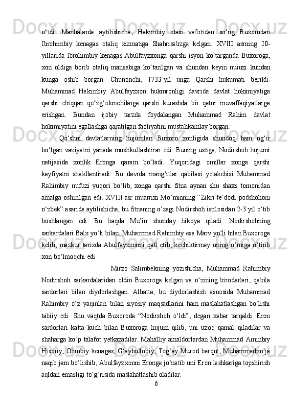 o‘tdi.   Manbalarda   aytilishicha,   Hakimbiy   otasi   vafotidan   so‘ng   Buxorodan
Ibrohimbiy   kenagas   otaliq   xizmatiga   Shahrisabzga   kelgan.   XVIII   asrning   20-
yillarida   Ibrohimbiy   kenagas   Abulfayzxonga   qarshi   isyon   ko‘targanda   Buxoroga,
xon   oldiga   borib   otaliq   mansabiga   ko‘tarilgan   va   shundan   keyin   nuiuzi   kundan
kunga   oshib   borgan.   Chunonchi,   1733-yil   unga   Qarshi   hukumati   berildi.
Muhammad   Hakimbiy   Abulfayzxon   hukmronligi   davrida   davlat   hokimiyatiga
qarshi   chiqqan   qo‘zg‘olonchilarga   qarshi   kurashda   bir   qator   muvaffaqiyatlarga
erishgan.   Bundan   ijobiy   tarzda   foydalangan   Muhammad   Rahim   davlat
hokimiyatini egallashga qaratilgan faoliyatini mustahkamlay borgan. 
Qo‘shni   davlatlarning   hujumlari   Buxoro   xonligida   shundoq   ham   og‘ir
bo‘lgan   vaziyatni   yanada   mushkullashtirar   edi.   Buning   ustiga,   Nodirshoh   hujumi
natijasida   xonlik   Eronga   qaram   bo‘ladi.   Yuqoridagi   omillar   xonga   qarshi
kayfiyatni   shakllantiradi.   Bu   davrda   mang‘itlar   qabilasi   yetakchisi   Muhammad
Rahimbiy   nufuzi   yuqori   bo‘lib,   xonga   qarshi   fitna   aynan   shu   shaxs   tomonidan
amalga oshirilgan edi. XVIII asr muarrixi Mo’minning   “ Zikri   te’dodi podshohoni
o‘zbek” asarida aytilishicha, bu fitnaning o‘zagi Nodirshoh istilosidan 2-3 yil o‘tib
boshlangan   edi.   Bu   haqda   Mu’in   shunday   hikoya   qiladi:   Nodirshohning
sarkardalari Balx yo‘li bilan, Muhammad Rahimbiy esa Marv yo‘li bilan Buxoroga
kelib, mazkur   tarixda  Abulfayzxonni  qatl   etib, kechiktirmay uning  o‘rniga  o‘tirib
xon bo‘lmoqchi edi. 
Mirzo   Salimbekning   yozishicha,   Muhammad   Rahimbiy
Nodirshoh   sarkardalaridan   oldin   Buxoroga   kelgan   va   o‘zining   birodarlari,   qabila
sardorlari   bilan   diydorlashgan.   Albatta,   bu   diydorlashish   asnosida   Muhammad
Rahimbiy   o‘z   yaqinlari   bilan   siyosiy   maqsadlarini   ham   maslahatlashgan   bo‘lishi
tabiiy   edi.   Shu   vaqtda   Buxoroda   “Nodirshoh   o‘ldi”,   degan   xabar   tarqaldi.   Eron
sardorlari   katta   kuch   bilan   Buxoroga   hujum   qilib,   uni   uzoq   qamal   qiladilar   va
shaharga   ko‘p   talafot   yetkazadilar.   Mahalliy   amaldorlardan   Muhammad   Aminbiy
Hisoriy, Olimbiy  kenagas,  G‘aybullobiy, Tog‘ay  Murod barqut,  Muhammadxo‘ja
naqib jam bo‘lishib, Abulfayzxonni Eronga jo‘natib uni Eron lashkariga topshirish
aqldan emasligi to‘g‘risida maslahatlashib oladilar. 
6 