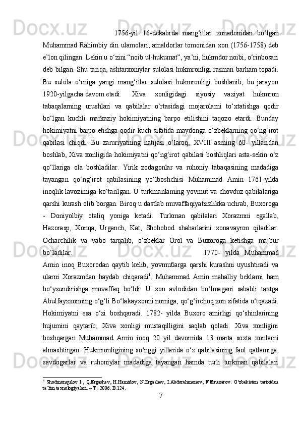 1756-yil   16-dekabrda   mang‘itlar   xonadonidan   bo‘lgan
Muhammad Rahimbiy din ulamolari, amaldorlar tomonidan xon (1756-1758) deb
e’lon qilingan. Lekin u o‘zini “noib ul-hukumat”, ya’ni, hukmdor noibi, o‘rinbosari
deb bilgan. Shu tariqa, ashtarxoniylar sulolasi hukmronligi rasman barham topadi.
Bu   sulola   o‘rniga   yangi   mang‘itlar   sulolasi   hukmronligi   boshlanib,   bu   jarayon
1920-yilgacha davom etadi.  Xiva   xonligidagi   siyosiy   vaziyat   hukmron
tabaqalarning   urushlari   va   qabilalar   o‘rtasidagi   mojarolarni   to‘xtatishga   qodir
bo‘lgan   kuchli   markaziy   hokimiyatning   barpo   etilishini   taqozo   etardi.   Bunday
hokimiyatni barpo etishga qodir kuch sifatida maydonga o‘zbeklarning qo‘ng‘irot
qabilasi   chiqdi.   Bu   zaruriyatning   natijasi   o‘laroq,   XVIII   asrning   60-   yillaridan
boshlab, Xiva xonligida hokimiyatni qo‘ng‘irot qabilasi  boshliqlari  asta-sekin o‘z
qo‘llariga   ola   boshladilar.   Yirik   zodagonlar   va   ruhoniy   tabaqasining   madadiga
tayangan   qo‘ng‘irot   qabilasining   yo‘lboshchisi   Muhammad   Amin   1761-yilda
inoqlik lavozimiga ko‘tarilgan.   U turkmanlaming yovmut va chovduz qabilalariga
qarshi kurash olib borgan. Biroq u dastlab muvaffaqiyatsizlikka uchrab, Buxoroga
-   Doniyolbiy   otaliq   yoniga   ketadi.   Turkman   qabilalari   Xorazmni   egallab,
Hazorasp,   Xonqa,   Urganch,   Kat,   Shohobod   shaharlarini   xonavayron   qiladilar.
Ocharchilik   va   vabo   tarqalib,   o‘zbeklar   Orol   va   Buxoroga   ketishga   majbur
bo‘ladilar.  1770-   yilda   Muhammad
Amin   inoq   Buxorodan   qaytib   kelib,   yovmutlarga   qarshi   kurashni   uyushtiradi   va
ularni   Xorazmdan   haydab   chiqaradi 4
.   Muhammad   Amin   mahalliy   beklarni   ham
bo‘ysundirishga   muvaffaq   bo‘ldi.   U   xon   avlodidan   bo‘lmagani   sababli   taxtga
Abulfayzxonning o‘g‘li Bo‘lakayxonni nomiga, qo‘g‘irchoq xon sifatida o‘tqazadi.
Hokimiyatni   esa   o‘zi   boshqaradi.   1782-   yilda   Buxoro   amirligi   qo‘shinlarining
hujumini   qaytarib,   Xiva   xonligi   mustaqilligini   saqlab   qoladi.   Xiva   xonligini
boshqargan   Muhammad   Amin   inoq   20   yil   davomida   13   marta   soxta   xonlarni
almashtirgan.   Hukmronligining   so‘nggi   yillarida   o‘z   qabilasining   faol   qatlamiga,
savdogarlar   va   ruhoniylar   madadiga   tayangan   hamda   turli   turkman   qabilalari
4
  S h оdmоnqulоv   I.,   Q.Ergаshеv,   H.Hаmidоv,   N.Ergаshеv,   I.Аbdurаhmоnоv,   F.Ernаzаrоv.   O‘zbеkistоn   tаriхidаn
tа`lim tехnоlоgiyalаri. – T:. 2006. B.124.
7 