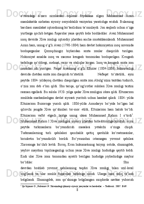 o‘rtasidagi   o‘zaro   nizolardan   oqilona   foydalana   olgan   Muhammad   Amin
mamlakatda  nisbatan  siyosiy  osoyishtalik  vaziyatini  yaratishga  erishdi.  Bularning
barchasi mamlakat iqtisodining ko‘tarilishini ta‘minlaydi. Jon saqlash uchun o‘zga
yurtlarga qochib ketgan fuqarolar yana qaytib kela boshladilar. Avaz Muhammad
inoq   davrida   Xiva   xonligi   iqtisodiy   jihatdan   ancha   mustahkamlandi.   Muhammad
Amin ham, uning o‘g‘li Avaz (1790-1804) ham davlat hokimiyatini inoq unvonida
boshqarganlar.   Qozoqchingiz   biylaridan   soxta   xonlar   chaqirilib   turilgan.
Hokimiyat   amalda   inoq   va   maxsus   kengash   tomonidan   boshqarilgan.   Kengash
tarkibiga qo‘shbegi, mehnat, vazir va otaliqlar kirgan. Inoq va kengash soxta xon
nomidan   ish   yuritgan.   Faqat   Avazning   o‘g‘li   Eltuzar   (1804-1806)   hukmronligi
davrida chetdan soxta xon chaqirish to‘xtatildi.  Nafaqat   to‘xtatildi,   ayni
paytda 1804- yildayoq chetdan chaqirilgan soxta xon Abulg‘ozini taxtdan tushirib,
o‘zini   xon   deb   e‘lon   qildi.   Shu   tariqa,   qo‘ng‘irotlar   sulolasi   Xiva   xonligi   taxtini
rasman egalladi. Bu sulola 1920- yilga qadar Xiva xonligini idora qildi. Eltuzarxon
xonlikda markazlashgan  davlat siyosati  yuritish uchun harakat  qiladi. 1804-  yilda
Eltuzarxon   Buxoroga   yurish   qildi.   1806-yilda   Amudaryo   bo‘yida   bo‘lgan   hal
qiluvchi   jangda   Xiva   qo‘shinlari   tor-mor   etildi,   Eltuzarxon   ham   halok   bo‘ldi.
Eltuzarxon   vafot   etgach   taxtga   uning   ukasi   Muhammad   Rahim   I   o‘tirdi 5
.
Muhammad Rahim I Xiva xonligini siyosiy jihatdan birlashtirishga kirishdi. Ayni
paytda   turkmanlarni   bo‘ysundirish   masalasi   yetakchi   o‘ringa   chiqdi.
Turkmanlarning   turli   qabilalari   qanchalik   qattiq   qarshilik   ko‘rsatmasinlar,
birinketin   bo‘ysundirilib   borildi.   Bo‘ysunishni   istamagan   yovmut   qabilasi
Xurosonga   ko‘chib   ketdi.   Biroq,   Eron   hukumatining   tazyiqi   ostida,   shuningdek,
yaylov   maydoni   topilmaganligi   uchun   yana   Xiva   xonligi   hududiga   qaytib   keldi.
Endi   ular   Xiva   xoni   tomonidan   ajratib   berilgan   hududga   joylashishga   majbur
bo‘ldilar.  Shu
davrdan   boshlab   yovmut   qabilasining   taqdiri   Xiva   xonligi   bilan   uzil-kesil
bog‘landi   va   ular   xonlik   fuqarolari   tarkibiga   olindi.   Ularga   ham   soliq   to‘lash
belgilandi.   Shuningdek,   xon   qo‘shiniga   belgilangan   miqdorda   navkar   yuborish
5
  Qo ’ shjonov   O .,  Polvonov   N .  Xorazmdagi   ijtimoiy - siyosiy   jarayonlar   va   harakatlar . –  Toshkent .: 2007.  B.69.
8 