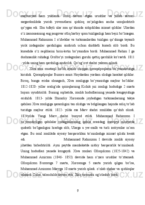 majburiyati   ham   yuklandi.   Uzoq   davom   etgan   urushlar   va   yillab   sarson-
sargardonlikda   yurish   yovmutlarni   qishloq   xo‘jaligidan   ancha   uzoqlashtirib
qo‘ygan   edi.   Shu   tufayli   ular   xon   qo‘shinida   sidqidildan   xizmat   qildilar.   Ulardan
o‘z zamonasining eng jangovar otliq harbiy qism tuzilganligi ham bejiz bo‘lmagan.
Muhammad   Rahimxon   I   o‘zbeklar   va   turkmanlardan   tuzilgan   qo‘shinga   tayanib
yirik   zodagonlar   qarshiligini   sindirish   uchun   shiddatli   kurash   olib   bordi.   Bu
kurashda   o‘z   raqiblarini   birin-ketin   bo‘ysundira   bordi.   Muhammad   Rahim   I   ga
dushmanlik ruhidagi Orolbo‘yi zodagonlari guruhi qattiq qarshilik ko‘rsatdi. 1811
- yilda uning ham qarshiligi sindirildi. Qo‘ng‘irot shahri yakson qilindi. 
Xiva   xoni   mustaqil   bo‘lib   ajralib   chiqqan   qoraqalpoqlarni   bo‘ysundirishga
kirishdi.  Qoraqalpoqlar  Buxoro amiri  Haydardan yordam  olishga  harakat  qildilar.
Biroq,   bunga   erisha   olmagach,   Xiva   xonligiga   bo‘ysunishga   majbur   bo‘ldilar.
1812-1820-   yillar   oralig‘ida   qozoqlarning   Kichik   juz   xonligi   hududiga   2   marta
hujum   uyushtirildi.   Buning   oqibatida,   xonlik   hududlarining   yanada   kengayishiga
erishildi.   1813-   yilda   Shimoliy   Xurosonda   joylashgan   turkmanlarning   takya
qabilasi Xiva xonligiga qaramligini tan olishga va belgilangan hajmda soliq to‘lab
turishga   majbur   etildi.   1822-   yilda   esa   Marv   shahri   xonlikka   qo‘shib   olindi.
1824yilda   Yangi   Marv   shahri   bunyod   etildi.   Muhammad   Rahimxon   I
bo‘ysundirilgan   qabilalar   zodagonlarining   qabila   orasidagj   mavqeyi   nihoyatda
qudratli   bo‘lganligini   hisobga   olib,   Ularga   u   yer-mulk   va   turli   imtiyozlar   in‘om
etgan.   Bu   omil   xonlikda   siyosiy   barqarorlikni   ta‘minlashga   xizmat   qilishi   kerak
edi.  Muhammad   Rahimxon   I   davrida   xonlik   siyosiy
jihatdan   birlashtirildi.   Ayni   paytda   mamlakatda   nisbiy   barqarorlik   ta‘minlandi.
Uning   hududlari   yanada   kengaydi.   Xiva   xonlari   Olloqulixon   (1825-1842)   va
Muhammad   Amirxon   (1846-   1853)   davrida   ham   o‘zaro   urushlar   to‘xtamadi.
Olloqulixon   Buxoroga   7   marta,   Xurosonga   5   marta   yurish   qilgan   bo‘lsa,
Muhammad Aminxon Marvga 10 marta yurish qiladi. o‘nlab shahar va qishloqlar
talanadi. Zulm, talonchilik davom etdi. Xalq turmushi og‘irlashib bordi.
9 