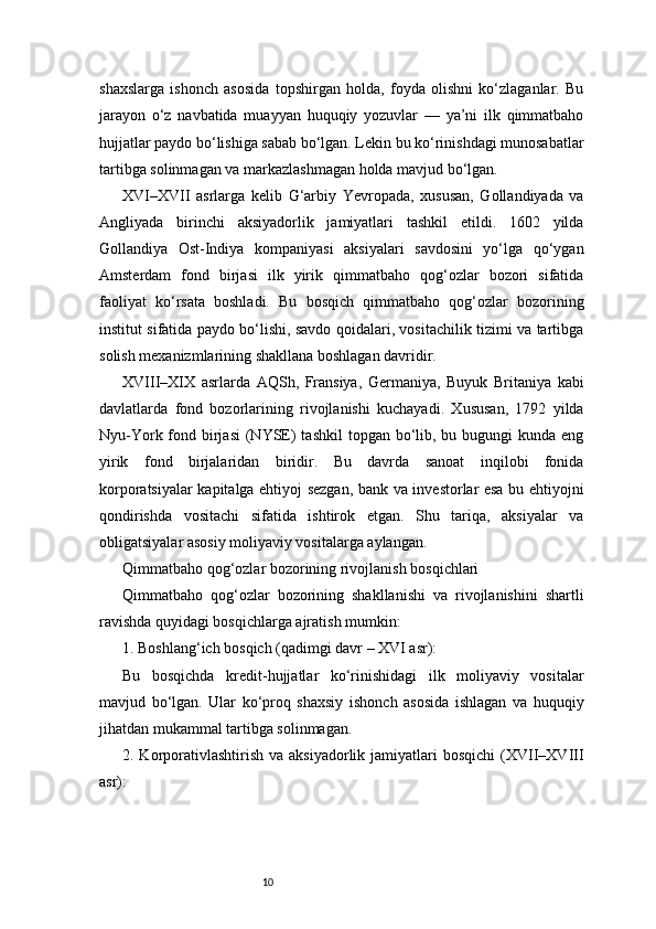 10shaxslarga   ishonch   asosida   topshirgan   holda,   foyda   olishni   ko‘zlaganlar.   Bu
jarayon   o‘z   navbatida   muayyan   huquqiy   yozuvlar   —   ya’ni   ilk   qimmatbaho
hujjatlar paydo bo‘lishiga sabab bo‘lgan. Lekin bu ko‘rinishdagi munosabatlar
tartibga solinmagan va markazlashmagan holda mavjud bo‘lgan.
XVI–XVII   asrlarga   kelib   G‘arbiy   Yevropada,   xususan,   Gollandiyada   va
Angliyada   birinchi   aksiyadorlik   jamiyatlari   tashkil   etildi.   1602   yilda
Gollandiya   Ost-Indiya   kompaniyasi   aksiyalari   savdosini   yo‘lga   qo‘ygan
Amsterdam   fond   birjasi   ilk   yirik   qimmatbaho   qog‘ozlar   bozori   sifatida
faoliyat   ko‘rsata   boshladi.   Bu   bosqich   qimmatbaho   qog‘ozlar   bozorining
institut sifatida paydo bo‘lishi, savdo qoidalari, vositachilik tizimi va tartibga
solish mexanizmlarining shakllana boshlagan davridir.
XVIII–XIX   asrlarda   AQSh,   Fransiya,   Germaniya,   Buyuk   Britaniya   kabi
davlatlarda   fond   bozorlarining   rivojlanishi   kuchayadi.   Xususan,   1792   yilda
Nyu-York fond birjasi  (NYSE)  tashkil  topgan bo‘lib, bu bugungi  kunda eng
yirik   fond   birjalaridan   biridir.   Bu   davrda   sanoat   inqilobi   fonida
korporatsiyalar kapitalga ehtiyoj sezgan, bank va investorlar esa bu ehtiyojni
qondirishda   vositachi   sifatida   ishtirok   etgan.   Shu   tariqa,   aksiyalar   va
obligatsiyalar asosiy moliyaviy vositalarga aylangan.
Qimmatbaho qog‘ozlar bozorining rivojlanish bosqichlari
Qimmatbaho   qog‘ozlar   bozorining   shakllanishi   va   rivojlanishini   shartli
ravishda quyidagi bosqichlarga ajratish mumkin:
1. Boshlang‘ich bosqich (qadimgi davr – XVI asr):
Bu   bosqichda   kredit-hujjatlar   ko‘rinishidagi   ilk   moliyaviy   vositalar
mavjud   bo‘lgan.   Ular   ko‘proq   shaxsiy   ishonch   asosida   ishlagan   va   huquqiy
jihatdan mukammal tartibga solinmagan.
2. Korporativlashtirish  va  aksiyadorlik  jamiyatlari   bosqichi   (XVII–XVIII
asr):