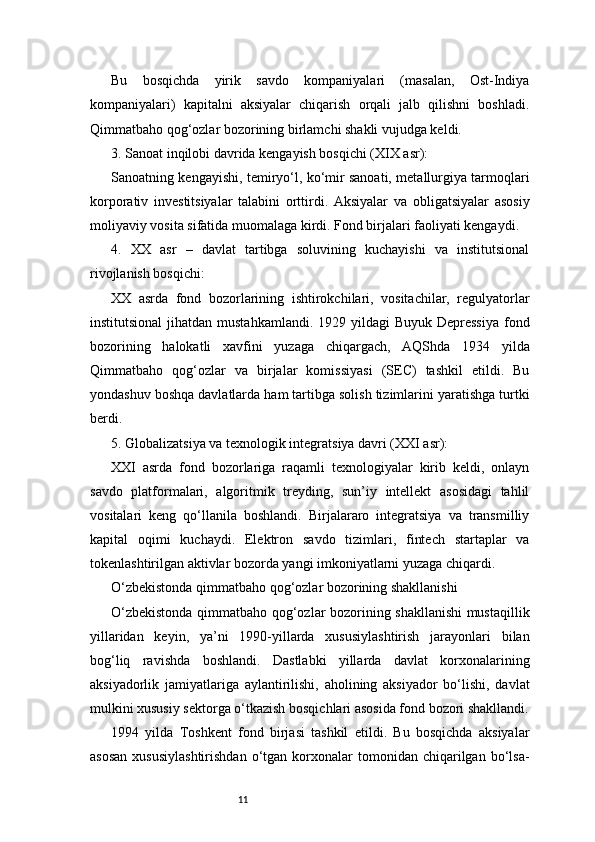 11Bu   bosqichda   yirik   savdo   kompaniyalari   (masalan,   Ost-Indiya
kompaniyalari)   kapitalni   aksiyalar   chiqarish   orqali   jalb   qilishni   boshladi.
Qimmatbaho qog‘ozlar bozorining birlamchi shakli vujudga keldi.
3. Sanoat inqilobi davrida kengayish bosqichi (XIX asr):
Sanoatning kengayishi, temiryo‘l, ko‘mir sanoati, metallurgiya tarmoqlari
korporativ   investitsiyalar   talabini   orttirdi.   Aksiyalar   va   obligatsiyalar   asosiy
moliyaviy vosita sifatida muomalaga kirdi. Fond birjalari faoliyati kengaydi.
4.   XX   asr   –   davlat   tartibga   soluvining   kuchayishi   va   institutsional
rivojlanish bosqichi:
XX   asrda   fond   bozorlarining   ishtirokchilari,   vositachilar,   regulyatorlar
institutsional  jihatdan mustahkamlandi.  1929 yildagi  Buyuk Depressiya  fond
bozorining   halokatli   xavfini   yuzaga   chiqargach,   AQShda   1934   yilda
Qimmatbaho   qog‘ozlar   va   birjalar   komissiyasi   (SEC)   tashkil   etildi.   Bu
yondashuv boshqa davlatlarda ham tartibga solish tizimlarini yaratishga turtki
berdi.
5. Globalizatsiya va texnologik integratsiya davri (XXI asr):
XXI   asrda   fond   bozorlariga   raqamli   texnologiyalar   kirib   keldi,   onlayn
savdo   platformalari,   algoritmik   treyding,   sun’iy   intellekt   asosidagi   tahlil
vositalari   keng   qo‘llanila   boshlandi.   Birjalararo   integratsiya   va   transmilliy
kapital   oqimi   kuchaydi.   Elektron   savdo   tizimlari,   fintech   startaplar   va
tokenlashtirilgan aktivlar bozorda yangi imkoniyatlarni yuzaga chiqardi.
O‘zbekistonda qimmatbaho qog‘ozlar bozorining shakllanishi
O‘zbekistonda qimmatbaho qog‘ozlar bozorining shakllanishi  mustaqillik
yillaridan   keyin,   ya’ni   1990-yillarda   xususiylashtirish   jarayonlari   bilan
bog‘liq   ravishda   boshlandi.   Dastlabki   yillarda   davlat   korxonalarining
aksiyadorlik   jamiyatlariga   aylantirilishi,   aholining   aksiyador   bo‘lishi,   davlat
mulkini xususiy sektorga o‘tkazish bosqichlari asosida fond bozori shakllandi.
1994   yilda   Toshkent   fond   birjasi   tashkil   etildi.   Bu   bosqichda   aksiyalar
asosan  xususiylashtirishdan   o‘tgan  korxonalar   tomonidan   chiqarilgan  bo‘lsa-