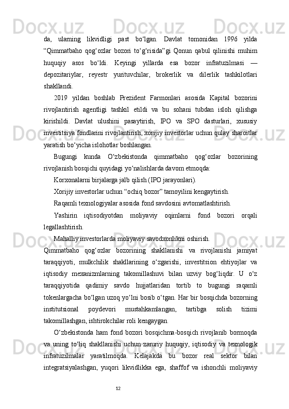 12da,   ularning   likvidligi   past   bo‘lgan.   Davlat   tomonidan   1996   yilda
“Qimmatbaho   qog‘ozlar   bozori   to‘g‘risida”gi   Qonun   qabul   qilinishi   muhim
huquqiy   asos   bo‘ldi.   Keyingi   yillarda   esa   bozor   infratuzilmasi   —
depozitariylar,   reyestr   yurituvchilar,   brokerlik   va   dilerlik   tashkilotlari
shakllandi.
2019   yildan   boshlab   Prezident   Farmonlari   asosida   Kapital   bozorini
rivojlantirish   agentligi   tashkil   etildi   va   bu   sohani   tubdan   isloh   qilishga
kirishildi.   Davlat   ulushini   pasaytirish,   IPO   va   SPO   dasturlari,   xususiy
investitsiya fondlarini rivojlantirish, xorijiy investorlar uchun qulay sharoitlar
yaratish bo‘yicha islohotlar boshlangan.
Bugungi   kunda   O‘zbekistonda   qimmatbaho   qog‘ozlar   bozorining
rivojlanish bosqichi quyidagi yo‘nalishlarda davom etmoqda:
Korxonalarni birjalarga jalb qilish (IPO jarayonlari).
Xorijiy investorlar uchun “ochiq bozor” tamoyilini kengaytirish.
Raqamli texnologiyalar asosida fond savdosini avtomatlashtirish.
Yashirin   iqtisodiyotdan   moliyaviy   oqimlarni   fond   bozori   orqali
legallashtirish.
Mahalliy investorlarda moliyaviy savodxonlikni oshirish.
Qimmatbaho   qog‘ozlar   bozorining   shakllanishi   va   rivojlanishi   jamiyat
taraqqiyoti,   mulkchilik   shakllarining   o‘zgarishi,   investitsion   ehtiyojlar   va
iqtisodiy   mexanizmlarning   takomillashuvi   bilan   uzviy   bog‘liqdir.   U   o‘z
taraqqiyotida   qadimiy   savdo   hujjatlaridan   tortib   to   bugungi   raqamli
tokenlargacha bo‘lgan uzoq yo‘lni bosib o‘tgan. Har bir bosqichda bozorning
institutsional   poydevori   mustahkamlangan,   tartibga   solish   tizimi
takomillashgan, ishtirokchilar roli kengaygan.
O‘zbekistonda   ham   fond   bozori   bosqichma-bosqich   rivojlanib   bormoqda
va   uning   to‘liq   shakllanishi   uchun   zaruriy   huquqiy,   iqtisodiy   va   texnologik
infratuzilmalar   yaratilmoqda.   Kelajakda   bu   bozor   real   sektor   bilan
integratsiyalashgan,   yuqori   likvidlikka   ega,   shaffof   va   ishonchli   moliyaviy