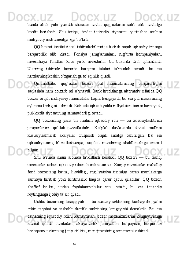 16bunda   aholi   yoki   yuridik   shaxslar   davlat   qog‘ozlarini   sotib   olib,   davlatga
kredit   berishadi.   Shu   tariqa,   davlat   iqtisodiy   siyosatini   yuritishda   muhim
moliyaviy instrumentga ega bo‘ladi.
QQ bozori institutsional ishtirokchilarni jalb etish orqali iqtisodiy tizimga
barqarorlik   olib   kiradi.   Pensiya   jamg‘armalari,   sug‘urta   kompaniyalari,
investitsiya   fondlari   kabi   yirik   investorlar   bu   bozorda   faol   qatnashadi.
Ularning   ishtiroki   bozorda   barqaror   talabni   ta’minlab   beradi,   bu   esa
narxlarning keskin o‘zgarishiga to‘sqinlik qiladi.
Qimmatbaho   qog‘ozlar   bozori   pul   muomalasining   barqarorligini
saqlashda ham dolzarb rol o‘ynaydi. Bank kreditlariga alternativ sifatida QQ
bozori orqali moliyaviy muomalalar hajmi kengayadi, bu esa pul massasining
aylanma tezligini oshiradi. Natijada iqtisodiyotda inflyatsion bosim kamayadi,
pul-kredit siyosatining samaradorligi ortadi.
QQ   bozorining   yana   bir   muhim   iqtisodiy   roli   —   bu   xususiylashtirish
jarayonlarini   qo‘llab-quvvatlashdir.   Ko‘plab   davlatlarda   davlat   mulkini
xususiylashtirish   aksiyalar   chiqarish   orqali   amalga   oshirilgan.   Bu   esa
iqtisodiyotning   liberallashuviga,   raqobat   muhitining   shakllanishiga   xizmat
qilgan.
Shu   o‘rinda   shuni   alohida   ta’kidlash   kerakki,   QQ   bozori   —   bu   tashqi
investorlar uchun iqtisodiy ishonch indikatoridir. Xorijiy investorlar mahalliy
fond   bozorining   hajmi,   likvidligi,   regulyatsiya   tizimiga   qarab   mamlakatga
sarmoya   kiritish   yoki   kiritmaslik   haqida   qaror   qabul   qiladilar.   QQ   bozori
shaffof   bo‘lsa,   undan   foydalanuvchilar   soni   ortadi,   bu   esa   iqtisodiy
reytinglarga ijobiy ta’sir qiladi.
Ushbu   bozorning   taraqqiyoti   —   bu   xususiy   sektorning   kuchayishi,   ya’ni
erkin   raqobat   va   tashabbuskorlik   muhitining   kengayishi   demakdir.   Bu   esa
davlatning iqtisodiy  rolini   kamaytirish,  bozor   mexanizmlarini   kengaytirishga
xizmat   qiladi.   Jumladan,   aksiyadorlik   jamiyatlari   ko‘payishi,   korporativ
boshqaruv tizimining joriy etilishi, menejmentning samarasini oshiradi.