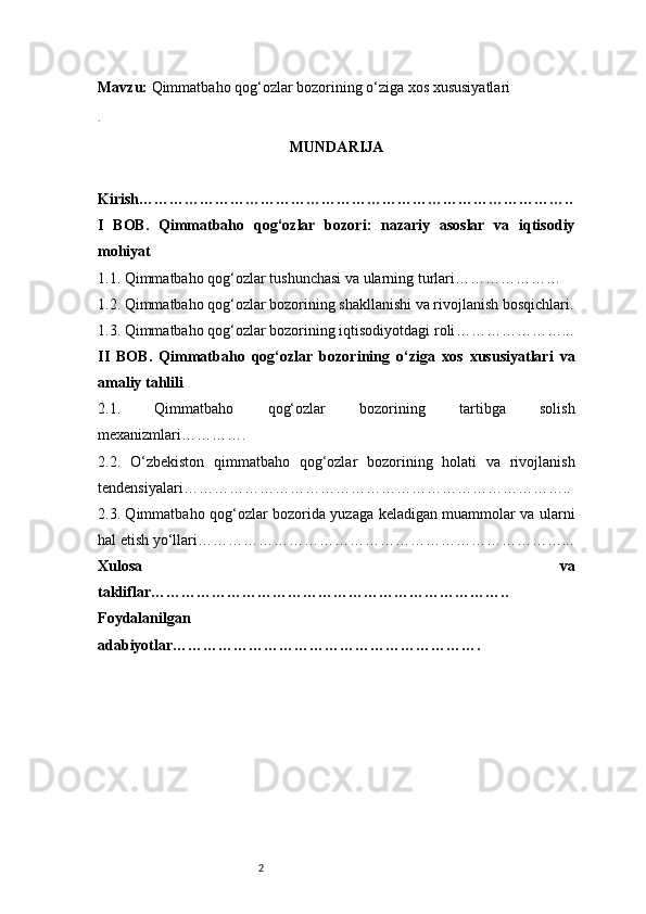 2Mavzu:   Qimmatbaho qog‘ozlar bozorining o‘ziga xos xususiyatlari
.
MUNDARIJA
Kirish …………………………………………………………………………..
I   BOB.   Qimmatbaho   qog‘ozlar   bozori:   nazariy   asoslar   va   iqtisodiy
mohiyat
1.1. Qimmatbaho qog‘ozlar tushunchasi va ularning turlari …………………
1.2. Qimmatbaho qog‘ozlar bozorining shakllanishi va rivojlanish bosqichlari .
1.3. Qimmatbaho qog‘ozlar bozorining iqtisodiyotdagi roli …………………...
II   BOB.   Qimmatbaho   qog‘ozlar   bozorining   o‘ziga   xos   xususiyatlari   va
amaliy tahlili
2.1.   Qimmatbaho   qog‘ozlar   bozorining   tartibga   solish
mexanizmlari ………….
2.2.   O‘zbekiston   qimmatbaho   qog‘ozlar   bozorining   holati   va   rivojlanish
tendensiyalari …………………………………………………………………..
2.3. Qimmatbaho qog‘ozlar bozorida yuzaga keladigan muammolar va ularni
hal etish yo‘llari ………………………………………………………………...
Xulosa   va
takliflar ……………………………………………………………..
Foydalanilgan
adabiyotlar…………………………………………………….