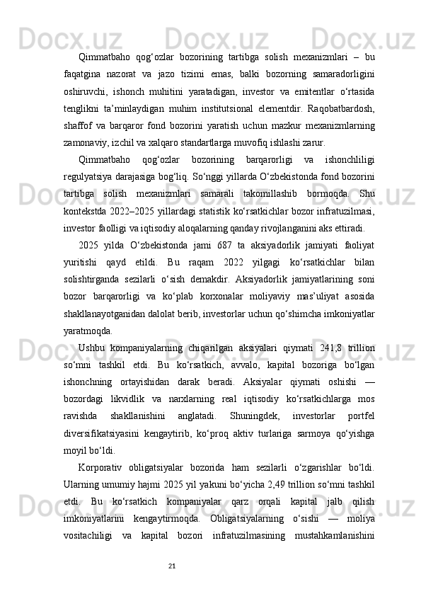 21Qimmatbaho   qog‘ozlar   bozorining   tartibga   solish   mexanizmlari   –   bu
faqatgina   nazorat   va   jazo   tizimi   emas,   balki   bozorning   samaradorligini
oshiruvchi,   ishonch   muhitini   yaratadigan,   investor   va   emitentlar   o‘rtasida
tenglikni   ta’minlaydigan   muhim   institutsional   elementdir.   Raqobatbardosh,
shaffof   va   barqaror   fond   bozorini   yaratish   uchun   mazkur   mexanizmlarning
zamonaviy, izchil va xalqaro standartlarga muvofiq ishlashi zarur.
Qimmatbaho   qog‘ozlar   bozorining   barqarorligi   va   ishonchliligi
regulyatsiya darajasiga bog‘liq. So‘nggi yillarda O‘zbekistonda fond bozorini
tartibga   solish   mexanizmlari   samarali   takomillashib   bormoqda.   Shu
kontekstda 2022–2025 yillardagi statistik ko‘rsatkichlar bozor infratuzilmasi,
investor faolligi va iqtisodiy aloqalarning qanday rivojlanganini aks ettiradi.
2025   yilda   O‘zbekistonda   jami   687   ta   aksiyadorlik   jamiyati   faoliyat
yuritishi   qayd   etildi.   Bu   raqam   2022   yilgagi   ko‘rsatkichlar   bilan
solishtirganda   sezilarli   o‘sish   demakdir.   Aksiyadorlik   jamiyatlarining   soni
bozor   barqarorligi   va   ko‘plab   korxonalar   moliyaviy   mas’uliyat   asosida
shakllanayotganidan dalolat berib, investorlar uchun qo‘shimcha imkoniyatlar
yaratmoqda.
Ushbu   kompaniyalarning   chiqarilgan   aksiyalari   qiymati   241,8   trillion
so‘mni   tashkil   etdi.   Bu   ko‘rsatkich,   avvalo,   kapital   bozoriga   bo‘lgan
ishonchning   ortayishidan   darak   beradi.   Aksiyalar   qiymati   oshishi   —
bozordagi   likvidlik   va   narxlarning   real   iqtisodiy   ko‘rsatkichlarga   mos
ravishda   shakllanishini   anglatadi.   Shuningdek,   investorlar   portfel
diversifikatsiyasini   kengaytirib,   ko‘proq   aktiv   turlariga   sarmoya   qo‘yishga
moyil bo‘ldi.
Korporativ   obligatsiyalar   bozorida   ham   sezilarli   o‘zgarishlar   bo‘ldi.
Ularning umumiy hajmi 2025 yil yakuni bo‘yicha 2,49 trillion so‘mni tashkil
etdi.   Bu   ko‘rsatkich   kompaniyalar   qarz   orqali   kapital   jalb   qilish
imkoniyatlarini   kengaytirmoqda.   Obligatsiyalarning   o‘sishi   —   moliya
vositachiligi   va   kapital   bozori   infratuzilmasining   mustahkamlanishini