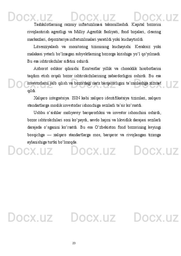 23Tashkilotlarning   razmiy   infratuzilmasi   takomillashdi.   Kapital   bozorini
rivojlantirish   agentligi   va   Milliy   Agentlik   faoliyati,   fond   birjalari,   clearing
markazlari, depozitariya infratuzilmalari yaratildi yoki kuchaytirildi.
Litsenziyalash   va   monitoring   tizimining   kuchayishi.   Keraksiz   yoki
malakasi yetarli bo‘lmagan subyektlarning bozorga kirishiga yo‘l qo‘yilmadi.
Bu esa ishtirokchilar sifatini oshirdi.
Axborot   oshkor   qilinishi.   Emitentlar   yillik   va   choraklik   hisobotlarini
taqdim   etish   orqali   bozor   ishtirokchilarining   xabardorligini   oshirdi.   Bu   esa
investorlarni jalb qilish va bozordagi narx barqarorligini ta’minlashga xizmat
qildi.
Xalqaro   integratsiya.   ISIN   kabi   xalqaro   identifikatsiya   tizimlari,   xalqaro
standartlarga moslik investorlar ishonchiga sezilarli ta’sir ko‘rsatdi.
Ushbu   o‘sishlar   moliyaviy   barqarorlikni   va   investor   ishonchini   oshirdi,
bozor ishtirokchilari soni ko‘paydi, savdo hajmi va likvidlik darajasi sezilarli
darajada   o‘sganini   ko‘rsatdi.   Bu   esa   O‘zbekiston   fond   bozorining   keyingi
bosqichga   —   xalqaro   standartlarga   mos,   barqaror   va   rivojlangan   tizimga
aylanishiga turtki bo‘lmoqda.
