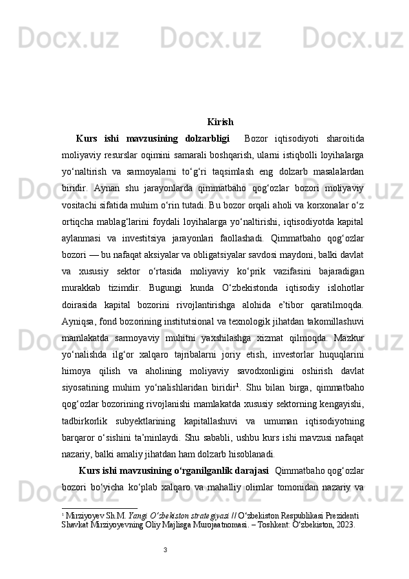 3 Kirish
Kurs   ishi   mavzusining   dolzarbligi     Bozor   iqtisodiyoti   sharoitida
moliyaviy resurslar  oqimini  samarali  boshqarish, ularni  istiqbolli  loyihalarga
yo‘naltirish   va   sarmoyalarni   to‘g‘ri   taqsimlash   eng   dolzarb   masalalardan
biridir.   Aynan   shu   jarayonlarda   qimmatbaho   qog‘ozlar   bozori   moliyaviy
vositachi sifatida muhim o‘rin tutadi. Bu bozor orqali aholi va korxonalar o‘z
ortiqcha   mablag‘larini   foydali   loyihalarga   yo‘naltirishi,   iqtisodiyotda   kapital
aylanmasi   va   investitsiya   jarayonlari   faollashadi.   Qimmatbaho   qog‘ozlar
bozori — bu nafaqat aksiyalar va obligatsiyalar savdosi maydoni, balki davlat
va   xususiy   sektor   o‘rtasida   moliyaviy   ko‘prik   vazifasini   bajaradigan
murakkab   tizimdir.   Bugungi   kunda   O‘zbekistonda   iqtisodiy   islohotlar
doirasida   kapital   bozorini   rivojlantirishga   alohida   e’tibor   qaratilmoqda.
Ayniqsa, fond bozorining institutsional va texnologik jihatdan takomillashuvi
mamlakatda   sarmoyaviy   muhitni   yaxshilashga   xizmat   qilmoqda.   Mazkur
yo‘nalishda   ilg‘or   xalqaro   tajribalarni   joriy   etish,   investorlar   huquqlarini
himoya   qilish   va   aholining   moliyaviy   savodxonligini   oshirish   davlat
siyosatining   muhim   yo‘nalishlaridan   biridir 1
.   Shu   bilan   birga,   qimmatbaho
qog‘ozlar bozorining rivojlanishi mamlakatda xususiy sektorning kengayishi,
tadbirkorlik   subyektlarining   kapitallashuvi   va   umuman   iqtisodiyotning
barqaror   o‘sishini   ta’minlaydi.  Shu   sababli,   ushbu   kurs   ishi   mavzusi   nafaqat
nazariy, balki amaliy jihatdan ham dolzarb hisoblanadi.
 Kurs ishi mavzusining o‘rganilganlik darajasi   Qimmatbaho qog‘ozlar
bozori   bo‘yicha   ko‘plab   xalqaro   va   mahalliy   olimlar   tomonidan   nazariy   va
1
  Mirziyoyev Sh.M.  Yangi O‘zbekiston strategiyasi  // O‘zbekiston Respublikasi Prezidenti 
Shavkat Mirziyoyevning Oliy Majlisga Murojaatnomasi. – Toshkent: O‘zbekiston, 2023.