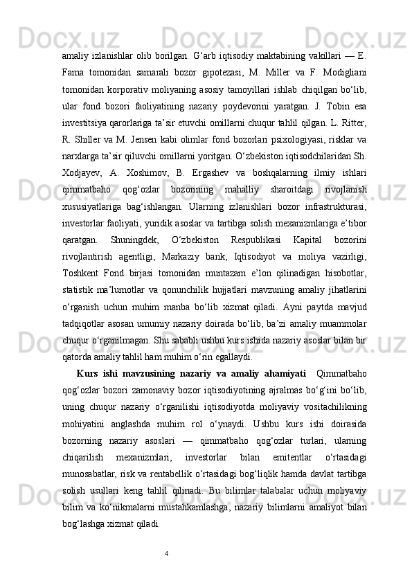 4amaliy   izlanishlar   olib   borilgan.   G‘arb   iqtisodiy   maktabining   vakillari   —   E.
Fama   tomonidan   samarali   bozor   gipotezasi,   M.   Miller   va   F.   Modigliani
tomonidan   korporativ   moliyaning   asosiy   tamoyillari   ishlab   chiqilgan   bo‘lib,
ular   fond   bozori   faoliyatining   nazariy   poydevorini   yaratgan.   J.   Tobin   esa
investitsiya qarorlariga ta’sir etuvchi omillarni chuqur tahlil qilgan. L. Ritter,
R.  Shiller   va  M.  Jensen   kabi   olimlar  fond  bozorlari   psixologiyasi,   risklar  va
narxlarga ta’sir qiluvchi omillarni yoritgan. O‘zbekiston iqtisodchilaridan Sh.
Xodjayev,   A.   Xoshimov,   B.   Ergashev   va   boshqalarning   ilmiy   ishlari
qimmatbaho   qog‘ozlar   bozorining   mahalliy   sharoitdagi   rivojlanish
xususiyatlariga   bag‘ishlangan.   Ularning   izlanishlari   bozor   infrastrukturasi,
investorlar faoliyati, yuridik asoslar va tartibga solish mexanizmlariga e’tibor
qaratgan.   Shuningdek,   O‘zbekiston   Respublikasi   Kapital   bozorini
rivojlantirish   agentligi,   Markaziy   bank,   Iqtisodiyot   va   moliya   vazirligi,
Toshkent   Fond   birjasi   tomonidan   muntazam   e’lon   qilinadigan   hisobotlar,
statistik   ma’lumotlar   va   qonunchilik   hujjatlari   mavzuning   amaliy   jihatlarini
o‘rganish   uchun   muhim   manba   bo‘lib   xizmat   qiladi.   Ayni   paytda   mavjud
tadqiqotlar   asosan   umumiy   nazariy   doirada   bo‘lib,   ba’zi   amaliy   muammolar
chuqur o‘rganilmagan. Shu sababli ushbu kurs ishida nazariy asoslar bilan bir
qatorda amaliy tahlil ham muhim o‘rin egallaydi.
Kurs   ishi   mavzusining   nazariy   va   amaliy   ahamiyati     Qimmatbaho
qog‘ozlar   bozori   zamonaviy   bozor   iqtisodiyotining   ajralmas   bo‘g‘ini   bo‘lib,
uning   chuqur   nazariy   o‘rganilishi   iqtisodiyotda   moliyaviy   vositachilikning
mohiyatini   anglashda   muhim   rol   o‘ynaydi.   Ushbu   kurs   ishi   doirasida
bozorning   nazariy   asoslari   —   qimmatbaho   qog‘ozlar   turlari,   ularning
chiqarilish   mexanizmlari,   investorlar   bilan   emitentlar   o‘rtasidagi
munosabatlar, risk va rentabellik o‘rtasidagi  bog‘liqlik hamda davlat tartibga
solish   usullari   keng   tahlil   qilinadi.   Bu   bilimlar   talabalar   uchun   moliyaviy
bilim   va   ko‘nikmalarni   mustahkamlashga,   nazariy   bilimlarni   amaliyot   bilan
bog‘lashga xizmat qiladi.