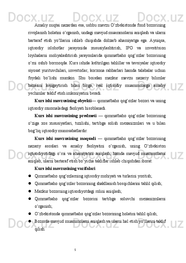 5Amaliy nuqtai nazardan esa, ushbu mavzu O‘zbekistonda fond bozorining
rivojlanish holatini o‘rganish, undagi mavjud muammolarni aniqlash va ularni
bartaraf   etish   yo‘llarini   ishlab   chiqishda   dolzarb   ahamiyatga   ega.   Ayniqsa,
iqtisodiy   islohotlar   jarayonida   xususiylashtirish,   IPO   va   investitsion
loyihalarni   moliyalashtirish   jarayonlarida   qimmatbaho   qog‘ozlar   bozorining
o‘rni oshib bormoqda. Kurs ishida keltirilgan tahlillar va tavsiyalar  iqtisodiy
siyosat   yurituvchilari,   investorlar,   korxona   rahbarlari   hamda   talabalar   uchun
foydali   bo‘lishi   mumkin.   Shu   boisdan   mazkur   mavzu   nazariy   bilimlar
bazasini   kengaytirish   bilan   birga,   real   iqtisodiy   muammolarga   amaliy
yechimlar taklif etish imkoniyatini beradi.
Kurs ishi mavzusining obyekti — qimmatbaho qog‘ozlar bozori va uning
iqtisodiy muomaladagi faoliyati hisoblanadi.
Kurs   ishi   mavzusining   predmeti   —   qimmatbaho   qog‘ozlar   bozorining
o‘ziga   xos   xususiyatlari,   tuzilishi,   tartibga   solish   mexanizmlari   va   u   bilan
bog‘liq iqtisodiy munosabatlardir.
Kurs   ishi   mavzusining   maqsadi   —   qimmatbaho   qog‘ozlar   bozorining
nazariy   asoslari   va   amaliy   faoliyatini   o‘rganish,   uning   O‘zbekiston
iqtisodiyotidagi   o‘rni   va   ahamiyatini   aniqlash,   hamda   mavjud   muammolarni
aniqlab, ularni bartaraf etish bo‘yicha takliflar ishlab chiqishdan iborat.
Kurs ishi mavzusining vazifalari
 Qimmatbaho qog‘ozlarning iqtisodiy mohiyati va turlarini yoritish;
 Qimmatbaho qog‘ozlar bozorining shakllanish bosqichlarini tahlil qilish;
 Mazkur bozorning iqtisodiyotdagi rolini aniqlash;
 Qimmatbaho   qog‘ozlar   bozorini   tartibga   soluvchi   mexanizmlarni
o‘rganish;
 O‘zbekistonda qimmatbaho qog‘ozlar bozorining holatini tahlil qilish;
 Bozorda mavjud muammolarni aniqlash va ularni hal etish yo‘llarini taklif
qilish.