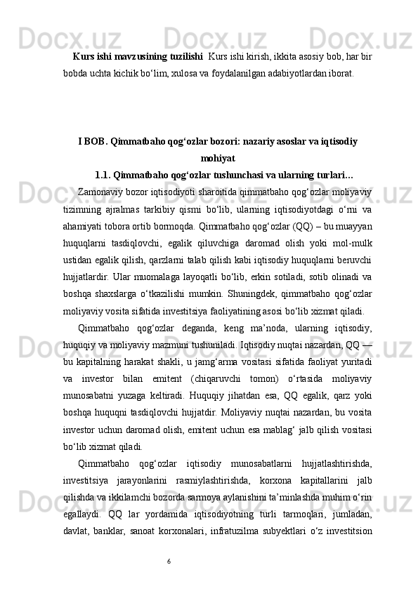 6Kurs ishi mavzusining tuzilishi   Kurs ishi kirish, ikkita asosiy bob, har bir
bobda uchta kichik bo‘lim, xulosa va foydalanilgan adabiyotlardan iborat.
I BOB. Qimmatbaho qog‘ozlar bozori: nazariy asoslar va iqtisodiy
mohiyat
1.1. Qimmatbaho qog‘ozlar tushunchasi va ularning turlari …
Zamonaviy bozor iqtisodiyoti sharoitida qimmatbaho qog‘ozlar moliyaviy
tizimning   ajralmas   tarkibiy   qismi   bo‘lib,   ularning   iqtisodiyotdagi   o‘rni   va
ahamiyati tobora ortib bormoqda. Qimmatbaho qog‘ozlar (QQ) – bu muayyan
huquqlarni   tasdiqlovchi,   egalik   qiluvchiga   daromad   olish   yoki   mol-mulk
ustidan egalik qilish, qarzlarni talab qilish kabi iqtisodiy huquqlarni beruvchi
hujjatlardir.  Ular   muomalaga   layoqatli   bo‘lib,  erkin  sotiladi,  sotib   olinadi   va
boshqa   shaxslarga   o‘tkazilishi   mumkin.   Shuningdek,   qimmatbaho   qog‘ozlar
moliyaviy vosita sifatida investitsiya faoliyatining asosi bo‘lib xizmat qiladi.
Qimmatbaho   qog‘ozlar   deganda,   keng   ma’noda,   ularning   iqtisodiy,
huquqiy va moliyaviy mazmuni tushuniladi. Iqtisodiy nuqtai nazardan, QQ —
bu   kapitalning   harakat   shakli,   u   jamg‘arma   vositasi   sifatida   faoliyat   yuritadi
va   investor   bilan   emitent   (chiqaruvchi   tomon)   o‘rtasida   moliyaviy
munosabatni   yuzaga   keltiradi.   Huquqiy   jihatdan   esa,   QQ   egalik,   qarz   yoki
boshqa  huquqni  tasdiqlovchi   hujjatdir.  Moliyaviy   nuqtai   nazardan,  bu  vosita
investor uchun daromad olish, emitent uchun esa mablag‘ jalb qilish vositasi
bo‘lib xizmat qiladi.
Qimmatbaho   qog‘ozlar   iqtisodiy   munosabatlarni   hujjatlashtirishda,
investitsiya   jarayonlarini   rasmiylashtirishda,   korxona   kapitallarini   jalb
qilishda va ikkilamchi bozorda sarmoya aylanishini ta’minlashda muhim o‘rin
egallaydi.   QQ   lar   yordamida   iqtisodiyotning   turli   tarmoqlari,   jumladan,
davlat,   banklar,   sanoat   korxonalari,   infratuzilma   subyektlari   o‘z   investitsion