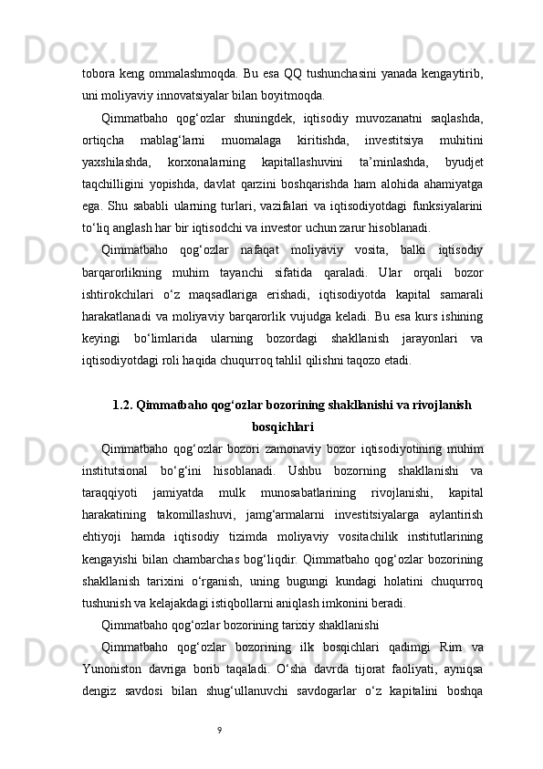 9tobora keng  ommalashmoqda.  Bu  esa  QQ tushunchasini  yanada kengaytirib,
uni moliyaviy innovatsiyalar bilan boyitmoqda.
Qimmatbaho   qog‘ozlar   shuningdek,   iqtisodiy   muvozanatni   saqlashda,
ortiqcha   mablag‘larni   muomalaga   kiritishda,   investitsiya   muhitini
yaxshilashda,   korxonalarning   kapitallashuvini   ta’minlashda,   byudjet
taqchilligini   yopishda,   davlat   qarzini   boshqarishda   ham   alohida   ahamiyatga
ega.   Shu   sababli   ularning   turlari,   vazifalari   va   iqtisodiyotdagi   funksiyalarini
to‘liq anglash har bir iqtisodchi va investor uchun zarur hisoblanadi.
Qimmatbaho   qog‘ozlar   nafaqat   moliyaviy   vosita,   balki   iqtisodiy
barqarorlikning   muhim   tayanchi   sifatida   qaraladi.   Ular   orqali   bozor
ishtirokchilari   o‘z   maqsadlariga   erishadi,   iqtisodiyotda   kapital   samarali
harakatlanadi   va   moliyaviy   barqarorlik   vujudga   keladi.   Bu   esa   kurs   ishining
keyingi   bo‘limlarida   ularning   bozordagi   shakllanish   jarayonlari   va
iqtisodiyotdagi roli haqida chuqurroq tahlil qilishni taqozo etadi.
1.2. Qimmatbaho qog‘ozlar bozorining shakllanishi va rivojlanish
bosqichlari
Qimmatbaho   qog‘ozlar   bozori   zamonaviy   bozor   iqtisodiyotining   muhim
institutsional   bo‘g‘ini   hisoblanadi.   Ushbu   bozorning   shakllanishi   va
taraqqiyoti   jamiyatda   mulk   munosabatlarining   rivojlanishi,   kapital
harakatining   takomillashuvi,   jamg‘armalarni   investitsiyalarga   aylantirish
ehtiyoji   hamda   iqtisodiy   tizimda   moliyaviy   vositachilik   institutlarining
kengayishi   bilan   chambarchas   bog‘liqdir.   Qimmatbaho   qog‘ozlar   bozorining
shakllanish   tarixini   o‘rganish,   uning   bugungi   kundagi   holatini   chuqurroq
tushunish va kelajakdagi istiqbollarni aniqlash imkonini beradi.
Qimmatbaho qog‘ozlar bozorining tarixiy shakllanishi
Qimmatbaho   qog‘ozlar   bozorining   ilk   bosqichlari   qadimgi   Rim   va
Yunoniston   davriga   borib   taqaladi.   O‘sha   davrda   tijorat   faoliyati,   ayniqsa
dengiz   savdosi   bilan   shug‘ullanuvchi   savdogarlar   o‘z   kapitalini   boshqa