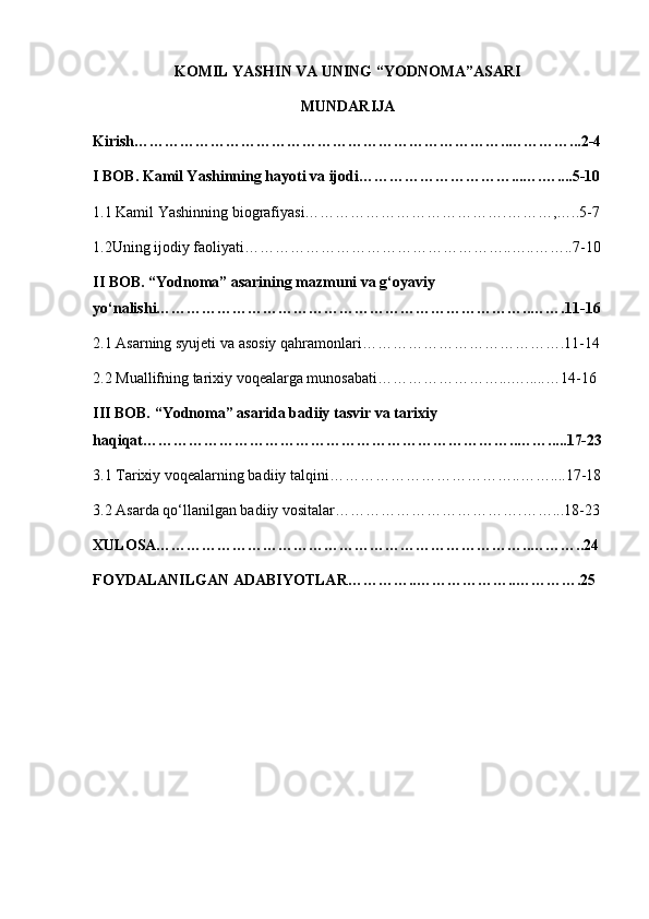 KOMIL YASHIN VA UNING “YODNOMA”ASARI
MUNDARIJA
Kirish………………………………………………………………..…………...2-4
I BOB. Kamil Yashinning hayoti va ijodi…………………………...….…....5-10
1.1 Kamil Yashinning biografiyasi………………………………….………,…..5-7
1.2Uning ijodiy faoliyati……………………………………………..…..……..7-10
II BOB. “Yodnoma” asarining mazmuni va g‘oyaviy 
yo‘nalishi………………………………………………………………..…….11-16
2.1 Asarning syujeti va asosiy qahramonlari………………………………….11-14
2.2 Muallifning tarixiy voqealarga munosabati……………………...….....…14-16
III BOB. “Yodnoma” asarida badiiy tasvir va tarixiy 
haqiqat………………………………………………………………..…….....17-23
3.1 Tarixiy voqealarning badiiy talqini………………………………..……....17-18
3.2 Asarda qo‘llanilgan badiiy vositalar……………………………….……...18-23
XULOSA………………………………………………………………..………..24
FOYDALANILGAN ADABIYOTLAR…………..………………..………….25 