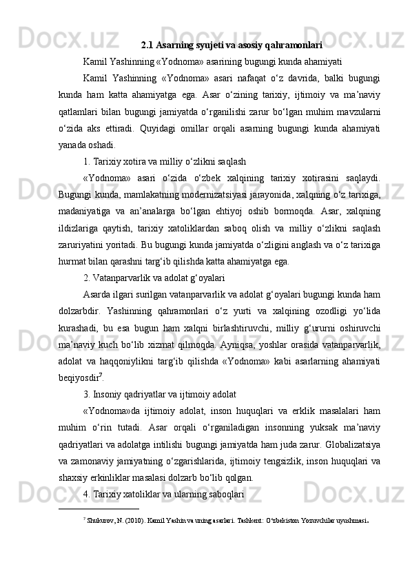 2.1 Asarning syujeti va asosiy qahramonlari
Kamil Yashinning «Yodnoma» asarining bugungi kunda ahamiyati
Kamil   Yashinning   «Yodnoma»   asari   nafaqat   o‘z   davrida,   balki   bugungi
kunda   ham   katta   ahamiyatga   ega.   Asar   o‘zining   tarixiy,   ijtimoiy   va   ma’naviy
qatlamlari   bilan   bugungi   jamiyatda   o‘rganilishi   zarur   bo‘lgan   muhim   mavzularni
o‘zida   aks   ettiradi.   Quyidagi   omillar   orqali   asarning   bugungi   kunda   ahamiyati
yanada oshadi.
1. Tarixiy xotira va milliy o‘zlikni saqlash
«Yodnoma»   asari   o‘zida   o‘zbek   xalqining   tarixiy   xotirasini   saqlaydi.
Bugungi kunda, mamlakatning modernizatsiyasi jarayonida, xalqning o‘z tarixiga,
madaniyatiga   va   an’analarga   bo‘lgan   ehtiyoj   oshib   bormoqda.   Asar,   xalqning
ildizlariga   qaytish,   tarixiy   xatoliklardan   saboq   olish   va   milliy   o‘zlikni   saqlash
zaruriyatini yoritadi. Bu bugungi kunda jamiyatda o‘zligini anglash va o‘z tarixiga
hurmat bilan qarashni targ‘ib qilishda katta ahamiyatga ega.
2. Vatanparvarlik va adolat g‘oyalari
Asarda ilgari surilgan vatanparvarlik va adolat g‘oyalari bugungi kunda ham
dolzarbdir.   Yashinning   qahramonlari   o‘z   yurti   va   xalqining   ozodligi   yo‘lida
kurashadi,   bu   esa   bugun   ham   xalqni   birlashtiruvchi,   milliy   g‘ururni   oshiruvchi
ma’naviy   kuch   bo‘lib   xizmat   qilmoqda.   Ayniqsa,   yoshlar   orasida   vatanparvarlik,
adolat   va   haqqoniylikni   targ‘ib   qilishda   «Yodnoma»   kabi   asarlarning   ahamiyati
beqiyosdir 7
.
3. Insoniy qadriyatlar va ijtimoiy adolat
«Yodnoma»da   ijtimoiy   adolat,   inson   huquqlari   va   erklik   masalalari   ham
muhim   o‘rin   tutadi.   Asar   orqali   o‘rganiladigan   insonning   yuksak   ma’naviy
qadriyatlari va adolatga intilishi bugungi jamiyatda ham juda zarur. Globalizatsiya
va zamonaviy jamiyatning o‘zgarishlarida, ijtimoiy tengsizlik,  inson huquqlari  va
shaxsiy erkinliklar masalasi dolzarb bo‘lib qolgan.
4. Tarixiy xatoliklar va ularning saboqlari
7
  Shukurov, N. (2010). Kamil Yashin va uning asarlari. Tashkent: O‘zbekiston Yozuvchilar uyushmasi . 