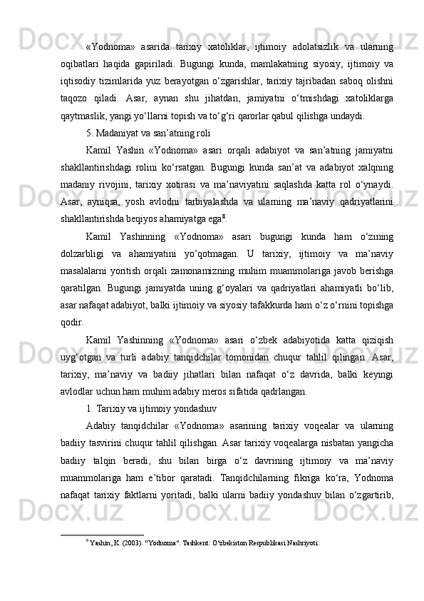 «Yodnoma»   asarida   tarixiy   xatoliklar,   ijtimoiy   adolatsizlik   va   ularning
oqibatlari   haqida   gapiriladi.   Bugungi   kunda,   mamlakatning   siyosiy,   ijtimoiy   va
iqtisodiy   tizimlarida   yuz   berayotgan   o‘zgarishlar,   tarixiy   tajribadan   saboq   olishni
taqozo   qiladi.   Asar,   aynan   shu   jihatdan,   jamiyatni   o‘tmishdagi   xatoliklarga
qaytmaslik, yangi yo‘llarni topish va to‘g‘ri qarorlar qabul qilishga undaydi.
5. Madaniyat va san’atning roli
Kamil   Yashin   «Yodnoma»   asari   orqali   adabiyot   va   san’atning   jamiyatni
shakllantirishdagi   rolini   ko‘rsatgan.   Bugungi   kunda   san’at   va   adabiyot   xalqning
madaniy   rivojini,   tarixiy   xotirasi   va   ma’naviyatini   saqlashda   katta   rol   o‘ynaydi.
Asar,   ayniqsa,   yosh   avlodni   tarbiyalashda   va   ularning   ma’naviy   qadriyatlarini
shakllantirishda beqiyos ahamiyatga ega 8
.
Kamil   Yashinning   «Yodnoma»   asari   bugungi   kunda   ham   o‘zining
dolzarbligi   va   ahamiyatini   yo‘qotmagan.   U   tarixiy,   ijtimoiy   va   ma’naviy
masalalarni   yoritish   orqali   zamonamizning   muhim   muammolariga  javob   berishga
qaratilgan.   Bugungi   jamiyatda   uning   g‘oyalari   va   qadriyatlari   ahamiyatli   bo‘lib,
asar nafaqat adabiyot, balki ijtimoiy va siyosiy tafakkurda ham o‘z o‘rnini topishga
qodir.
Kamil   Yashinning   «Yodnoma»   asari   o‘zbek   adabiyotida   katta   qiziqish
uyg‘otgan   va   turli   adabiy   tanqidchilar   tomonidan   chuqur   tahlil   qilingan.   Asar,
tarixiy,   ma’naviy   va   badiiy   jihatlari   bilan   nafaqat   o‘z   davrida,   balki   keyingi
avlodlar uchun ham muhim adabiy meros sifatida qadrlangan.
1. Tarixiy va ijtimoiy yondashuv
Adabiy   tanqidchilar   «Yodnoma»   asarining   tarixiy   voqealar   va   ularning
badiiy tasvirini chuqur tahlil qilishgan. Asar  tarixiy voqealarga nisbatan yangicha
badiiy   talqin   beradi,   shu   bilan   birga   o‘z   davrining   ijtimoiy   va   ma’naviy
muammolariga   ham   e’tibor   qaratadi.   Tanqidchilarning   fikriga   ko‘ra,   Yodnoma
nafaqat   tarixiy   faktlarni   yoritadi,   balki   ularni   badiiy   yondashuv   bilan   o‘zgartirib,
8
  Yashin, K. (2003). "Yodnoma". Tashkent: O‘zbekiston Respublikasi Nashriyoti. 