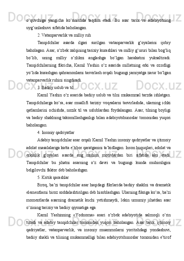 o‘quvchiga   yangicha   ko‘rinishda   taqdim   etadi.   Bu   asar   tarix   va   adabiyotning
uyg‘unlashuvi sifatida baholangan.
2. Vatanparvarlik va milliy ruh
Tanqidchilar   asarda   ilgari   surilgan   vatanparvarlik   g‘oyalarini   ijobiy
baholagan. Asar, o‘zbek xalqining tarixiy kurashlari va milliy g‘ururi bilan bog‘liq
bo‘lib,   uning   milliy   o‘zlikni   anglashga   bo‘lgan   harakatini   yuksaltiradi.
Tanqidchilarning   fikricha,   Kamil   Yashin   o‘z   asarida   millatning   erki   va   ozodligi
yo‘lida kurashgan qahramonlarni tasvirlash orqali bugungi jamiyatga zarur bo‘lgan
vatanparvarlik ruhini singdiradi.
3. Badiiy uslub va til
Kamil Yashin o‘z asarida badiiy uslub va tilni mukammal tarzda ishlatgan.
Tanqidchilarga   ko‘ra,   asar   muallifi   tarixiy   voqealarni   tasvirlashda,   ularning   ichki
qatlamlarini   ochishda,   nozik   til   va   uslublardan   foydalangan.   Asar,   tilning   boyligi
va badiiy shaklning takomillashganligi  bilan adabiyotshunoslar  tomonidan  yuqori
baholangan.
4. Insoniy qadriyatlar
Adabiy tanqidchilar asar orqali Kamil Yashin insoniy qadriyatlar va ijtimoiy
adolat masalalariga katta e’tibor qaratganini ta’kidlagan. Inson huquqlari, adolat va
erkinlik   g‘oyalari   asarda   eng   muhim   motivlardan   biri   sifatida   aks   etadi.
Tanqidchilar   bu   jihatni   asarning   o‘z   davri   va   bugungi   kunda   muhimligini
belgilovchi faktor deb baholashgan.
5. Kritik qarashlar
Biroq, ba’zi tanqidchilar asar haqidagi fikrlarida badiiy shaklni va dramatik
elementlarni biroz soddalashtirilgan deb hisoblashgan. Ularning fikriga ko‘ra, ba’zi
momentlarda   asarning   dramatik   kuchi   yetishmaydi,   lekin   umumiy   jihatdan   asar
o‘zining tarixiy va badiiy qiymatiga ega.
Kamil   Yashinning   «Yodnoma»   asari   o‘zbek   adabiyotida   salmoqli   o‘rin
tutadi   va   adabiy   tanqidchilar   tomonidan   yuqori   baholangan.   Asar   tarix,   ijtimoiy
qadriyatlar,   vatanparvarlik,   va   insoniy   muammolarni   yoritishdagi   yondashuvi,
badiiy shakli  va tilining mukammalligi  bilan adabiyotshunoslar  tomonidan  e’tirof 