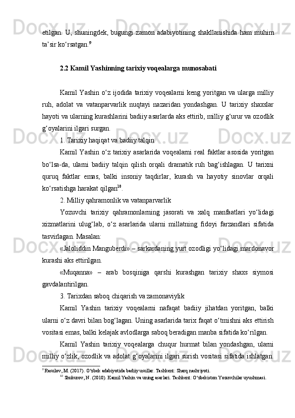 etilgan.  U,   shuningdek,   bugungi   zamon   adabiyotining   shakllanishida   ham   muhim
ta’sir ko‘rsatgan. 9
2.2 Kamil Yashinning tarixiy voqealarga munosabati
Kamil  Yashin  o‘z  ijodida  tarixiy voqealarni   keng yoritgan va  ularga milliy
ruh,   adolat   va   vatanparvarlik   nuqtayi   nazaridan   yondashgan.   U   tarixiy   shaxslar
hayoti va ularning kurashlarini badiiy asarlarda aks ettirib, milliy g‘urur va ozodlik
g‘oyalarini ilgari surgan.
1. Tarixiy haqiqat va badiiy talqin
Kamil  Yashin o‘z tarixiy asarlarida voqealarni  real  faktlar  asosida  yoritgan
bo‘lsa-da,   ularni   badiiy   talqin   qilish   orqali   dramatik   ruh   bag‘ishlagan.   U   tarixni
quruq   faktlar   emas,   balki   insoniy   taqdirlar,   kurash   va   hayotiy   sinovlar   orqali
ko‘rsatishga harakat qilgan 10
.
2. Milliy qahramonlik va vatanparvarlik
Yozuvchi   tarixiy   qahramonlarning   jasorati   va   xalq   manfaatlari   yo‘lidagi
xizmatlarini   ulug‘lab,   o‘z   asarlarida   ularni   millatning   fidoyi   farzandlari   sifatida
tasvirlagan. Masalan:
«Jaloliddin Manguberdi» – sarkardaning yurt ozodligi yo‘lidagi mardonavor
kurashi aks ettirilgan.
«Muqanna»   –   arab   bosqiniga   qarshi   kurashgan   tarixiy   shaxs   siymosi
gavdalantirilgan.
3. Tarixdan saboq chiqarish va zamonaviylik
Kamil   Yashin   tarixiy   voqealarni   nafaqat   badiiy   jihatdan   yoritgan,   balki
ularni o‘z davri bilan bog‘lagan. Uning asarlarida tarix faqat o‘tmishni aks ettirish
vositasi emas, balki kelajak avlodlarga saboq beradigan manba sifatida ko‘rilgan.
Kamil   Yashin   tarixiy   voqealarga   chuqur   hurmat   bilan   yondashgan,   ularni
milliy o‘zlik, ozodlik va adolat g‘oyalarini ilgari surish vositasi sifatida ishlatgan.
9
  Rasulov, M. (2017). O‘zbek adabiyotida badiiy usullar. Tashkent: Sharq nashriyoti.
10
  Shukurov, N. (2010). Kamil Yashin va uning asarlari. Tashkent: O‘zbekiston Yozuvchilar uyushmasi. 