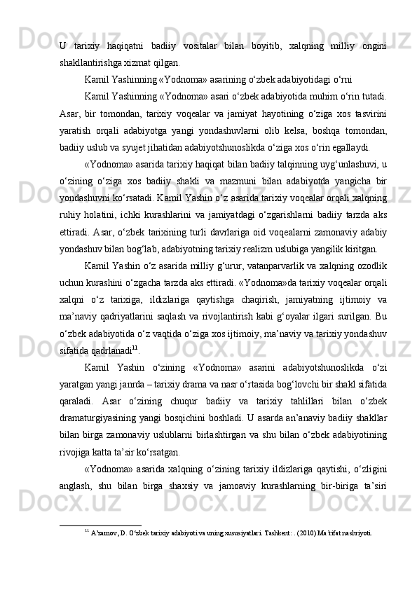 U   tarixiy   haqiqatni   badiiy   vositalar   bilan   boyitib,   xalqning   milliy   ongini
shakllantirishga xizmat qilgan.
Kamil Yashinning «Yodnoma» asarining o‘zbek adabiyotidagi o‘rni
Kamil Yashinning «Yodnoma» asari o‘zbek adabiyotida muhim o‘rin tutadi.
Asar,   bir   tomondan,   tarixiy   voqealar   va   jamiyat   hayotining   o‘ziga   xos   tasvirini
yaratish   orqali   adabiyotga   yangi   yondashuvlarni   olib   kelsa,   boshqa   tomondan,
badiiy uslub va syujet jihatidan adabiyotshunoslikda o‘ziga xos o‘rin egallaydi.
«Yodnoma» asarida tarixiy haqiqat bilan badiiy talqinning uyg‘unlashuvi, u
o‘zining   o‘ziga   xos   badiiy   shakli   va   mazmuni   bilan   adabiyotda   yangicha   bir
yondashuvni ko‘rsatadi. Kamil Yashin o‘z asarida tarixiy voqealar orqali xalqning
ruhiy   holatini,   ichki   kurashlarini   va   jamiyatdagi   o‘zgarishlarni   badiiy   tarzda   aks
ettiradi.   Asar,   o‘zbek   tarixining   turli   davrlariga   oid   voqealarni   zamonaviy   adabiy
yondashuv bilan bog‘lab, adabiyotning tarixiy realizm uslubiga yangilik kiritgan.
Kamil Yashin o‘z asarida milliy g‘urur, vatanparvarlik va xalqning ozodlik
uchun kurashini o‘zgacha tarzda aks ettiradi. «Yodnoma»da tarixiy voqealar orqali
xalqni   o‘z   tarixiga,   ildizlariga   qaytishga   chaqirish,   jamiyatning   ijtimoiy   va
ma’naviy   qadriyatlarini   saqlash   va   rivojlantirish   kabi   g‘oyalar   ilgari   surilgan.   Bu
o‘zbek adabiyotida o‘z vaqtida o‘ziga xos ijtimoiy, ma’naviy va tarixiy yondashuv
sifatida qadrlanadi 11
.
Kamil   Yashin   o‘zining   «Yodnoma»   asarini   adabiyotshunoslikda   o‘zi
yaratgan yangi janrda – tarixiy drama va nasr o‘rtasida bog‘lovchi bir shakl sifatida
qaraladi.   Asar   o‘zining   chuqur   badiiy   va   tarixiy   tahlillari   bilan   o‘zbek
dramaturgiyasining yangi bosqichini boshladi. U asarda an’anaviy badiiy shakllar
bilan   birga   zamonaviy   uslublarni   birlashtirgan   va   shu   bilan   o‘zbek   adabiyotining
rivojiga katta ta’sir ko‘rsatgan.
«Yodnoma»   asarida   xalqning   o‘zining   tarixiy   ildizlariga   qaytishi,   o‘zligini
anglash,   shu   bilan   birga   shaxsiy   va   jamoaviy   kurashlarning   bir-biriga   ta’siri
11
  A’zamov, D. O‘zbek tarixiy adabiyoti va uning xususiyatlari. Tashkent: . (2010) Ma’rifat nashriyoti. 