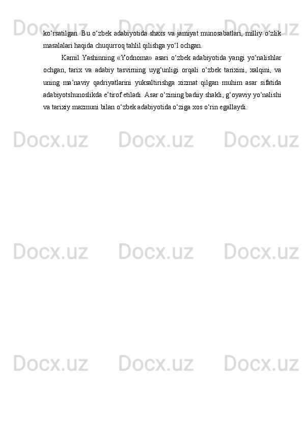 ko‘rsatilgan. Bu o‘zbek adabiyotida shaxs va jamiyat munosabatlari, milliy o‘zlik
masalalari haqida chuqurroq tahlil qilishga yo‘l ochgan.
Kamil   Yashinning   «Yodnoma»   asari   o‘zbek   adabiyotida   yangi   yo‘nalishlar
ochgan,   tarix   va   adabiy   tasvirning   uyg‘unligi   orqali   o‘zbek   tarixini,   xalqini,   va
uning   ma’naviy   qadriyatlarini   yuksaltirishga   xizmat   qilgan   muhim   asar   sifatida
adabiyotshunoslikda e’tirof etiladi. Asar o‘zining badiiy shakli, g‘oyaviy yo‘nalishi
va tarixiy mazmuni bilan o‘zbek adabiyotida o‘ziga xos o‘rin egallaydi. 