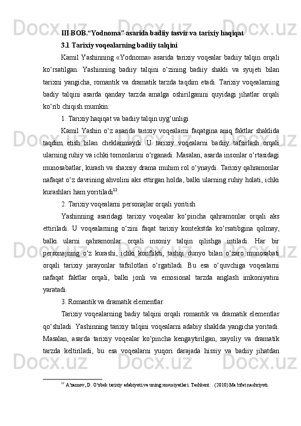 III BOB.“Yodnoma” asarida badiiy tasvir va tarixiy haqiqat
3.1 Tarixiy voqealarning badiiy talqini
Kamil  Yashinning  «Yodnoma»  asarida  tarixiy voqealar   badiiy talqin orqali
ko‘rsatilgan.   Yashinning   badiiy   talqini   o‘zining   badiiy   shakli   va   syujeti   bilan
tarixni   yangicha,   romantik   va  dramatik   tarzda   taqdim   etadi.   Tarixiy   voqealarning
badiy   talqini   asarda   qanday   tarzda   amalga   oshirilganini   quyidagi   jihatlar   orqali
ko‘rib chiqish mumkin:
1. Tarixiy haqiqat va badiiy talqin uyg‘unligi
Kamil   Yashin  o‘z  asarida   tarixiy  voqealarni  faqatgina  aniq  faktlar  shaklida
taqdim   etish   bilan   cheklanmaydi.   U   tarixiy   voqealarni   badiiy   tafsirlash   orqali
ularning ruhiy va ichki tomonlarini o‘rganadi. Masalan, asarda insonlar o‘rtasidagi
munosabatlar, kurash va shaxsiy drama muhim rol o‘ynaydi. Tarixiy qahramonlar
nafaqat o‘z davrining ahvolini aks ettirgan holda, balki ularning ruhiy holati, ichki
kurashlari ham yoritiladi 12
.
2. Tarixiy voqealarni personajlar orqali yoritish
Yashinning   asaridagi   tarixiy   voqealar   ko‘pincha   qahramonlar   orqali   aks
ettiriladi.   U   voqealarning   o‘zini   faqat   tarixiy   kontekstda   ko‘rsatibgina   qolmay,
balki   ularni   qahramonlar   orqali   insoniy   talqin   qilishga   intiladi.   Har   bir
personajning   o‘z   kurashi,   ichki   konflikti,   tashqi   dunyo   bilan   o‘zaro   munosabati
orqali   tarixiy   jarayonlar   tafsilotlari   o‘rgatiladi.   Bu   esa   o‘quvchiga   voqealarni
nafaqat   faktlar   orqali,   balki   jonli   va   emosional   tarzda   anglash   imkoniyatini
yaratadi.
3. Romantik va dramatik elementlar
Tarixiy   voqealarning   badiy   talqini   orqali   romantik   va   dramatik   elementlar
qo‘shiladi. Yashinning tarixiy talqini voqealarni adabiy shaklda yangicha yoritadi.
Masalan,   asarda   tarixiy   voqealar   ko‘pincha   kengaytirilgan,   xayoliy   va   dramatik
tarzda   keltiriladi,   bu   esa   voqealarni   yuqori   darajada   hissiy   va   badiiy   jihatdan
12
  A’zamov, D. O‘zbek tarixiy adabiyoti va uning xususiyatlari. Tashkent: . (2010) Ma’rifat nashriyoti. 