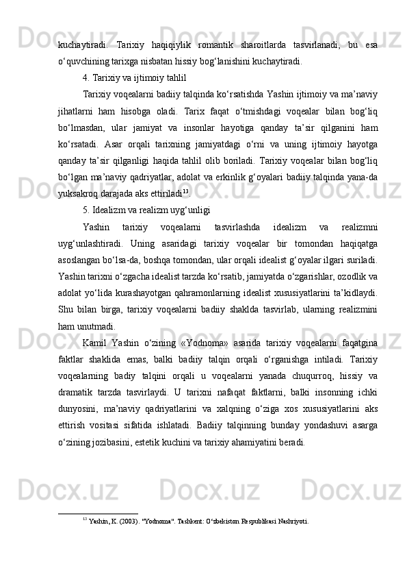 kuchaytiradi.   Tarixiy   haqiqiylik   romantik   sharoitlarda   tasvirlanadi,   bu   esa
o‘quvchining tarixga nisbatan hissiy bog‘lanishini kuchaytiradi.
4. Tarixiy va ijtimoiy tahlil
Tarixiy voqealarni badiiy talqinda ko‘rsatishda Yashin ijtimoiy va ma’naviy
jihatlarni   ham   hisobga   oladi.   Tarix   faqat   o‘tmishdagi   voqealar   bilan   bog‘liq
bo‘lmasdan,   ular   jamiyat   va   insonlar   hayotiga   qanday   ta’sir   qilganini   ham
ko‘rsatadi.   Asar   orqali   tarixning   jamiyatdagi   o‘rni   va   uning   ijtimoiy   hayotga
qanday   ta’sir   qilganligi   haqida   tahlil   olib   boriladi.   Tarixiy   voqealar   bilan   bog‘liq
bo‘lgan ma’naviy qadriyatlar, adolat va erkinlik g‘oyalari badiiy talqinda yana-da
yuksakroq darajada aks ettiriladi 13
.
5. Idealizm va realizm uyg‘unligi
Yashin   tarixiy   voqealarni   tasvirlashda   idealizm   va   realizmni
uyg‘unlashtiradi.   Uning   asaridagi   tarixiy   voqealar   bir   tomondan   haqiqatga
asoslangan bo‘lsa-da, boshqa tomondan, ular orqali idealist g‘oyalar ilgari suriladi.
Yashin tarixni o‘zgacha idealist tarzda ko‘rsatib, jamiyatda o‘zgarishlar, ozodlik va
adolat  yo‘lida  kurashayotgan  qahramonlarning idealist  xususiyatlarini  ta’kidlaydi.
Shu   bilan   birga,   tarixiy   voqealarni   badiiy   shaklda   tasvirlab,   ularning   realizmini
ham unutmadi.
Kamil   Yashin   o‘zining   «Yodnoma»   asarida   tarixiy   voqealarni   faqatgina
faktlar   shaklida   emas,   balki   badiiy   talqin   orqali   o‘rganishga   intiladi.   Tarixiy
voqealarning   badiy   talqini   orqali   u   voqealarni   yanada   chuqurroq,   hissiy   va
dramatik   tarzda   tasvirlaydi.   U   tarixni   nafaqat   faktlarni,   balki   insonning   ichki
dunyosini,   ma’naviy   qadriyatlarini   va   xalqning   o‘ziga   xos   xususiyatlarini   aks
ettirish   vositasi   sifatida   ishlatadi.   Badiiy   talqinning   bunday   yondashuvi   asarga
o‘zining jozibasini, estetik kuchini va tarixiy ahamiyatini beradi.
13
  Yashin, K. (2003). "Yodnoma". Tashkent: O‘zbekiston Respublikasi Nashriyoti. 
