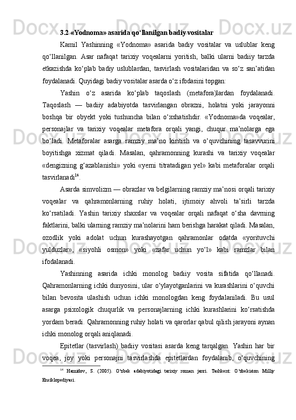 3.2 «Yodnoma» asarida qo‘llanilgan badiy vositalar
Kamil   Yashinning   «Yodnoma»   asarida   badiy   vositalar   va   uslublar   keng
qo‘llanilgan.   Asar   nafaqat   tarixiy   voqealarni   yoritish,   balki   ularni   badiiy   tarzda
etkazishda   ko‘plab   badiy   uslublardan,   tasvirlash   vositalaridan   va   so‘z   san’atidan
foydalanadi. Quyidagi badiy vositalar asarda o‘z ifodasini topgan:
Yashin   o‘z   asarida   ko‘plab   taqoslash   (metafora)lardan   foydalanadi.
Taqoslash   —   badiiy   adabiyotda   tasvirlangan   obrazni,   holatni   yoki   jarayonni
boshqa   bir   obyekt   yoki   tushuncha   bilan   o‘xshatishdir.   «Yodnoma»da   voqealar,
personajlar   va   tarixiy   voqealar   metafora   orqali   yangi,   chuqur   ma’nolarga   ega
bo‘ladi.   Metaforalar   asarga   ramziy   ma’no   kiritish   va   o‘quvchining   tasavvurini
boyitishga   xizmat   qiladi.   Masalan,   qahramonning   kurashi   va   tarixiy   voqealar
«dengizning   g‘azablanishi»   yoki   «yerni   titratadigan   yel»   kabi   metaforalar   orqali
tasvirlanadi 14
.
Asarda simvolizm — obrazlar va belgilarning ramziy ma’nosi orqali tarixiy
voqealar   va   qahramonlarning   ruhiy   holati,   ijtimoiy   ahvoli   ta’sirli   tarzda
ko‘rsatiladi.   Yashin   tarixiy   shaxslar   va   voqealar   orqali   nafaqat   o‘sha   davrning
faktlarini, balki ularning ramziy ma’nolarini ham berishga harakat qiladi. Masalan,
ozodlik   yoki   adolat   uchun   kurashayotgan   qahramonlar   odatda   «yorituvchi
yulduzlar»,   «siyohli   osmon»   yoki   «zafar   uchun   yo‘l»   kabi   ramzlar   bilan
ifodalanadi.
Yashinning   asarida   ichki   monolog   badiiy   vosita   sifatida   qo‘llanadi.
Qahramonlarning ichki dunyosini, ular o‘ylayotganlarini va kurashlarini  o‘quvchi
bilan   bevosita   ulashish   uchun   ichki   monologdan   keng   foydalaniladi.   Bu   usul
asarga   psixologik   chuqurlik   va   personajlarning   ichki   kurashlarini   ko‘rsatishda
yordam beradi. Qahramonning ruhiy holati va qarorlar qabul qilish jarayoni aynan
ichki monolog orqali aniqlanadi.
Epitetlar   (tasvirlash)   badiiy   vositasi   asarda   keng   tarqalgan.   Yashin   har   bir
voqea,   joy   yoki   personajni   tasvirlashda   epitetlardan   foydalanib,   o‘quvchining
14
  Hamidov,   S.   (2005).   O‘zbek   adabiyotidagi   tarixiy   roman   janri.   Tashkent:   O‘zbekiston   Milliy
Ensiklopediyasi.