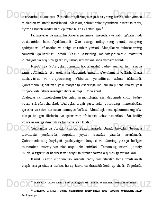 tasavvurini jonlantiradi. Epitetlar orqali voqealarga hissiy rang berilib, ular yanada
ta’sirchan va kuchli tasvirlanadi. Masalan, qahramonlar «yurakdan jasorat so‘radi»,
«yuzida kuchli iroda» kabi epitetlar bilan aks ettirilgan 15
.
Paremiyalar   va   maqollar   Asarda   paremiya   (maqollar)   va   xalq   og‘zaki   ijodi
vositalaridan   ham   foydalaniladi.   Ular   asarga   milliy   rang   beradi,   xalqning
qadriyatlari, urf-odatlari va o‘ziga xos ruhini yoritadi. Maqollar va axborotlarning
samarali   qo‘llanilishi   orqali   Yashin   asarining   ma’naviy-didaktik   mazmuni
kuchayadi va o‘quvchiga tarixiy saboqlarni yetkazishda yordam beradi.
Repetitsiya   (so‘z   yoki   iboraning   takrorlanishi)   badiiy   vositasi   ham   asarda
keng   qo‘llaniladi.   Bu   usul,   asar   davomida   muhim   g‘oyalarni   ta’kidlash,   ularni
kuchaytirish   va   o‘quvchining   e’tiborini   yo‘naltirish   uchun   ishlatiladi.
Qahramonning qat’iyati  yoki  maqsadga  erishishga intilishi  ko‘pincha «so‘z» yoki
«niyat» kabi takrorlanadigan iboralar orqali ifodalanadi.
Dialoglar   va   monologlarm   Dialoglar   va   monologlar   asar   davomida   kuchli   badiiy
vosita   sifatida   ishlatiladi.   Dialoglar   orqali   personajlar   o‘rtasidagi   munosabatlar,
qarorlar   va   ichki   kurashlar   namoyon   bo‘ladi.   Monologlar   esa   qahramonning   o‘z-
o‘ziga   bo‘lgan   fikrlarini   va   qarorlarini   ifodalash   uchun   ishlatiladi.   Bu   badiiy
vositalar asarga dinamik va hissiy zaryad kiritadi 16
.
Tushuncha   va   obrazli   tasvirlar   Yashin   asarida   obrazli   tasvirlar   (bevosita
tasvirlash)   yordamida   voqealar,   joylar,   shaxslar   yanada   tasvirlanadi.
Qahramonlarning   kayfiyati,   yashayotgan   dunyosi   va   ularning   yurtiga   bo‘lgan
munosabati   tasviriy   vositalar   orqali   aks   ettiriladi.   Tabiatning   tasviri,   ijtimoiy
muhit, o‘zgarishlar badiiy tasvir orqali ta’sirchan tarzda o‘quvchiga yetkaziladi.
Kamil   Yashin   «Yodnoma»   asarida   badiy   vositalardan   keng   foydalanish
orqali   asarga   chuqur   ma’no,   hissiy   tasvir   va   dramatik   kuch   qo‘shadi.   Taqoslash,
15
  Shukurov, N. (2010). Kamil Yashin va uning asarlari. Tashkent: O‘zbekiston Yozuvchilar uyushmasi.
16
  Hamidov,   S.   (2005).   O‘zbek   adabiyotidagi   tarixiy   roman   janri.   Tashkent:   O‘zbekiston   Milliy
Ensiklopediyasi. 