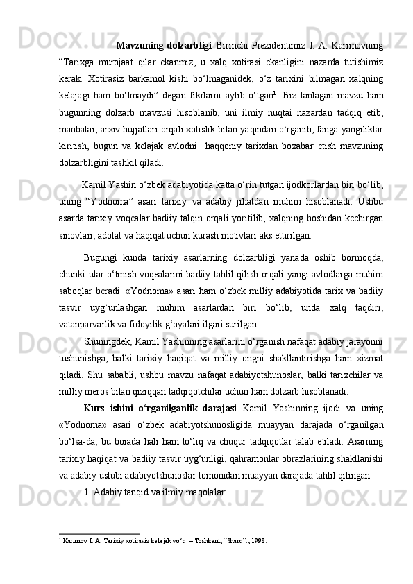                                 Mavzuning   dolzarbligi   Birinchi   Prezidentimiz   I.   A.   Karimovning
“Tarixga   murojaat   qilar   ekanmiz,   u   xalq   xotirasi   ekanligini   nazarda   tutishimiz
kerak.   Xotirasiz   barkamol   kishi   bo‘lmaganidek,   o‘z   tarixini   bilmagan   xalqning
kelajagi   ham   bo‘lmaydi”   degan   fikrlarni   aytib   o‘tgan 1
.   Biz   tanlagan   mavzu   ham
bugunning   dolzarb   mavzusi   hisoblanib,   uni   ilmiy   nuqtai   nazardan   tadqiq   etib,
manbalar, arxiv hujjatlari orqali xolislik bilan yaqindan o‘rganib, fanga yangiliklar
kiritish,   bugun   va   kelajak   avlodni     haqqoniy   tarixdan   boxabar   etish   mavzuning
dolzarbligini tashkil qiladi.
  Kamil Yashin o‘zbek adabiyotida katta o‘rin tutgan ijodkorlardan biri bo‘lib,
uning   “Yodnoma”   asari   tarixiy   va   adabiy   jihatdan   muhim   hisoblanadi.   Ushbu
asarda tarixiy voqealar  badiiy talqin orqali  yoritilib, xalqning boshidan kechirgan
sinovlari, adolat va haqiqat uchun kurash motivlari aks ettirilgan.
Bugungi   kunda   tarixiy   asarlarning   dolzarbligi   yanada   oshib   bormoqda,
chunki ular o‘tmish voqealarini badiiy tahlil qilish orqali yangi avlodlarga muhim
saboqlar   beradi.   «Yodnoma»   asari   ham   o‘zbek   milliy   adabiyotida   tarix   va   badiiy
tasvir   uyg‘unlashgan   muhim   asarlardan   biri   bo‘lib,   unda   xalq   taqdiri,
vatanparvarlik va fidoyilik g‘oyalari ilgari surilgan.
Shuningdek, Kamil Yashinning asarlarini o‘rganish nafaqat adabiy jarayonni
tushunishga,   balki   tarixiy   haqiqat   va   milliy   ongni   shakllantirishga   ham   xizmat
qiladi.   Shu   sababli,   ushbu   mavzu   nafaqat   adabiyotshunoslar,   balki   tarixchilar   va
milliy meros bilan qiziqqan tadqiqotchilar uchun ham dolzarb hisoblanadi.
Kurs   ishini   o‘rganilganlik   darajasi   Kamil   Yashinning   ijodi   va   uning
«Yodnoma»   asari   o‘zbek   adabiyotshunosligida   muayyan   darajada   o‘rganilgan
bo‘lsa-da, bu  borada  hali   ham  to‘liq va  chuqur   tadqiqotlar  talab  etiladi. Asarning
tarixiy haqiqat va badiiy tasvir uyg‘unligi, qahramonlar obrazlarining shakllanishi
va adabiy uslubi adabiyotshunoslar tomonidan muayyan darajada tahlil qilingan.
1. Adabiy tanqid va ilmiy maqolalar:
1
 Karimov I. A. Tarixiy xotirasiz kelajak yo‘q. – Toshkent, “Sharq”., 1998. 