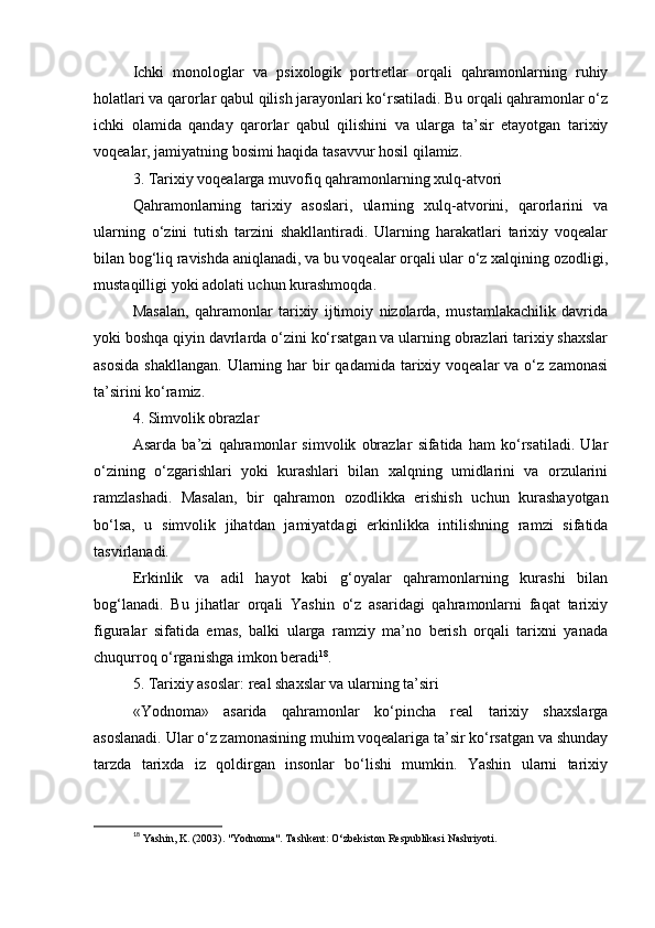 Ichki   monologlar   va   psixologik   portretlar   orqali   qahramonlarning   ruhiy
holatlari va qarorlar qabul qilish jarayonlari ko‘rsatiladi. Bu orqali qahramonlar o‘z
ichki   olamida   qanday   qarorlar   qabul   qilishini   va   ularga   ta’sir   etayotgan   tarixiy
voqealar, jamiyatning bosimi haqida tasavvur hosil qilamiz.
3. Tarixiy voqealarga muvofiq qahramonlarning xulq-atvori
Qahramonlarning   tarixiy   asoslari,   ularning   xulq-atvorini,   qarorlarini   va
ularning   o‘zini   tutish   tarzini   shakllantiradi.   Ularning   harakatlari   tarixiy   voqealar
bilan bog‘liq ravishda aniqlanadi, va bu voqealar orqali ular o‘z xalqining ozodligi,
mustaqilligi yoki adolati uchun kurashmoqda.
Masalan,   qahramonlar   tarixiy   ijtimoiy   nizolarda,   mustamlakachilik   davrida
yoki boshqa qiyin davrlarda o‘zini ko‘rsatgan va ularning obrazlari tarixiy shaxslar
asosida   shakllangan.  Ularning har  bir  qadamida  tarixiy voqealar   va o‘z  zamonasi
ta’sirini ko‘ramiz.
4. Simvolik obrazlar
Asarda   ba’zi   qahramonlar   simvolik   obrazlar   sifatida   ham   ko‘rsatiladi.   Ular
o‘zining   o‘zgarishlari   yoki   kurashlari   bilan   xalqning   umidlarini   va   orzularini
ramzlashadi.   Masalan,   bir   qahramon   ozodlikka   erishish   uchun   kurashayotgan
bo‘lsa,   u   simvolik   jihatdan   jamiyatdagi   erkinlikka   intilishning   ramzi   sifatida
tasvirlanadi.
Erkinlik   va   adil   hayot   kabi   g‘oyalar   qahramonlarning   kurashi   bilan
bog‘lanadi.   Bu   jihatlar   orqali   Yashin   o‘z   asaridagi   qahramonlarni   faqat   tarixiy
figuralar   sifatida   emas,   balki   ularga   ramziy   ma’no   berish   orqali   tarixni   yanada
chuqurroq o‘rganishga imkon beradi 18
.
5. Tarixiy asoslar: real shaxslar va ularning ta’siri
«Yodnoma»   asarida   qahramonlar   ko‘pincha   real   tarixiy   shaxslarga
asoslanadi. Ular o‘z zamonasining muhim voqealariga ta’sir ko‘rsatgan va shunday
tarzda   tarixda   iz   qoldirgan   insonlar   bo‘lishi   mumkin.   Yashin   ularni   tarixiy
18
  Yashin, K. (2003). "Yodnoma". Tashkent: O‘zbekiston Respublikasi Nashriyoti. 