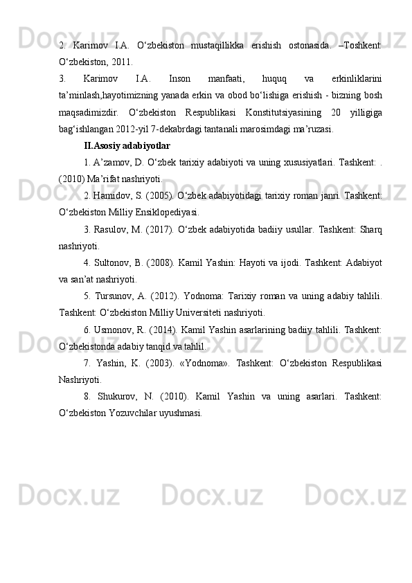 2.   Karimov   I.A.   O‘zbekiston   mustaqillikka   erishish   ostonasida.   –Toshkent:
O‘zbekiston, 2011.
3. Karimov   I.A.   Inson   manfaati,   huquq   va   erkinliklarini
ta’minlash,hayotimizning yanada erkin va obod bo‘lishiga erishish - bizning bosh
maqsadimizdir.   O‘zbekiston   Respublikasi   Konstitutsiyasining   20   yilligiga
bag‘ishlangan 2012-yil 7-dekabrdagi tantanali marosimdagi ma’ruzasi. 
II.Asosiy adabiyotlar
1. A’zamov, D. O‘zbek tarixiy adabiyoti va uning xususiyatlari. Tashkent: .
(2010) Ma’rifat nashriyoti.
2. Hamidov, S. (2005). O‘zbek adabiyotidagi tarixiy roman janri. Tashkent:
O‘zbekiston Milliy Ensiklopediyasi.
3. Rasulov,   M.  (2017). O‘zbek  adabiyotida  badiiy usullar.  Tashkent:  Sharq
nashriyoti.
4. Sultonov, B. (2008). Kamil Yashin: Hayoti va ijodi. Tashkent: Adabiyot
va san’at nashriyoti.
5.   Tursunov,   A.   (2012).   Yodnoma:   Tarixiy   roman   va   uning   adabiy   tahlili.
Tashkent: O‘zbekiston Milliy Universiteti nashriyoti.
6. Usmonov, R. (2014). Kamil Yashin asarlarining badiiy tahlili. Tashkent:
O‘zbekistonda adabiy tanqid va tahlil.
7.   Yashin,   K.   (2003).   «Yodnoma».   Tashkent:   O‘zbekiston   Respublikasi
Nashriyoti.
8.   Shukurov,   N.   (2010).   Kamil   Yashin   va   uning   asarlari.   Tashkent:
O‘zbekiston Yozuvchilar uyushmasi. 