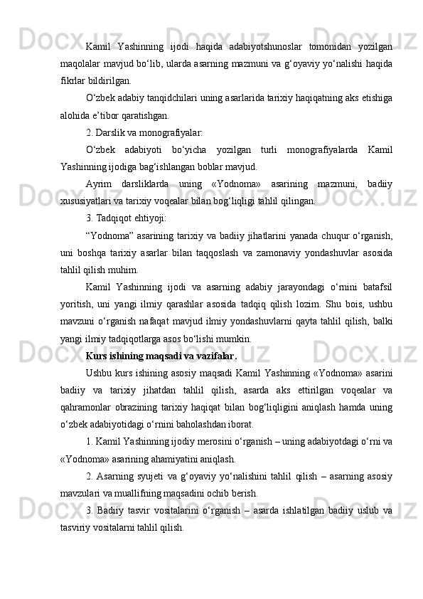 Kamil   Yashinning   ijodi   haqida   adabiyotshunoslar   tomonidan   yozilgan
maqolalar mavjud bo‘lib, ularda asarning mazmuni va g‘oyaviy yo‘nalishi haqida
fikrlar bildirilgan.
O‘zbek adabiy tanqidchilari uning asarlarida tarixiy haqiqatning aks etishiga
alohida e’tibor qaratishgan.
2. Darslik va monografiyalar:
O‘zbek   adabiyoti   bo‘yicha   yozilgan   turli   monografiyalarda   Kamil
Yashinning ijodiga bag‘ishlangan boblar mavjud.
Ayrim   darsliklarda   uning   «Yodnoma»   asarining   mazmuni,   badiiy
xususiyatlari va tarixiy voqealar bilan bog‘liqligi tahlil qilingan.
3. Tadqiqot ehtiyoji:
“Yodnoma” asarining  tarixiy va badiiy jihatlarini  yanada chuqur  o‘rganish,
uni   boshqa   tarixiy   asarlar   bilan   taqqoslash   va   zamonaviy   yondashuvlar   asosida
tahlil qilish muhim.
Kamil   Yashinning   ijodi   va   asarning   adabiy   jarayondagi   o‘rnini   batafsil
yoritish,   uni   yangi   ilmiy   qarashlar   asosida   tadqiq   qilish   lozim.   Shu   bois,   ushbu
mavzuni   o‘rganish   nafaqat   mavjud   ilmiy   yondashuvlarni   qayta   tahlil   qilish,   balki
yangi ilmiy tadqiqotlarga asos bo‘lishi mumkin.
Kurs ishining maqsadi va vazifalar.
Ushbu kurs ishining asosiy  maqsadi  Kamil Yashinning  «Yodnoma» asarini
badiiy   va   tarixiy   jihatdan   tahlil   qilish,   asarda   aks   ettirilgan   voqealar   va
qahramonlar   obrazining   tarixiy   haqiqat   bilan   bog‘liqligini   aniqlash   hamda   uning
o‘zbek adabiyotidagi o‘rnini baholashdan iborat.
1. Kamil Yashinning ijodiy merosini o‘rganish – uning adabiyotdagi o‘rni va
«Yodnoma» asarining ahamiyatini aniqlash.
2.   Asarning   syujeti   va   g‘oyaviy   yo‘nalishini   tahlil   qilish   –   asarning   asosiy
mavzulari va muallifning maqsadini ochib berish.
3.   Badiiy   tasvir   vositalarini   o‘rganish   –   asarda   ishlatilgan   badiiy   uslub   va
tasviriy vositalarni tahlil qilish. 