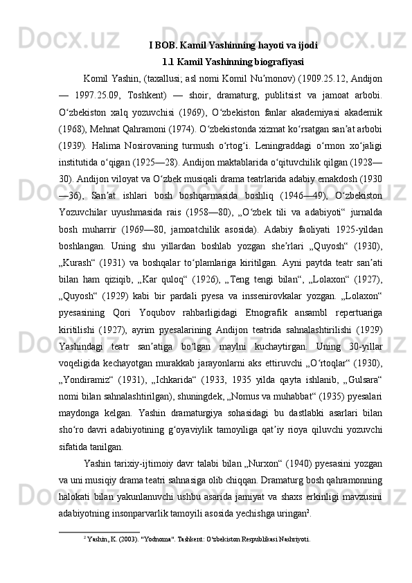 I BOB. Kamil Yashinning hayoti va ijodi
1.1 Kamil Yashinning biografiyasi
Komil Yashin, (taxallusi; asl nomi Komil Nu monov) (1909.25.12, Andijonʼ
—   1997.25.09,   Toshkent)   —   shoir,   dramaturg,   publitsist   va   jamoat   arbobi.
O zbekiston   xalq   yozuvchisi   (1969),   O zbekiston   fanlar   akademiyasi   akademik	
ʻ ʻ
(1968), Mehnat Qahramoni (1974). O zbekistonda xizmat ko rsatgan san at arbobi	
ʻ ʻ ʼ
(1939).   Halima   Nosirovaning   turmush   o rtog i.   Leningraddagi   o rmon   xo jaligi	
ʻ ʻ ʻ ʻ
institutida o qigan (1925—28). Andijon maktablarida o qituvchilik qilgan (1928—	
ʻ ʻ
30). Andijon viloyat va O zbek musiqali drama teatrlarida adabiy emakdosh (1930	
ʻ
—36),   San at   ishlari   bosh   boshqarmasida   boshliq   (1946—49),   O zbekiston	
ʼ ʻ
Yozuvchilar   uyushmasida   rais   (1958—80),   „O zbek   tili   va   adabiyoti“   jurnalda	
ʻ
bosh   muharrir   (1969—80,   jamoatchilik   asosida).   Adabiy   faoliyati   1925-yildan
boshlangan.   Uning   shu   yillardan   boshlab   yozgan   she rlari   „Quyosh“   (1930),	
ʼ
„Kurash“   (1931)   va   boshqalar   to plamlariga   kiritilgan.   Ayni   paytda   teatr   san ati	
ʻ ʼ
bilan   ham   qiziqib,   „Kar   quloq“   (1926),   „Teng   tengi   bilan“,   „Lolaxon“   (1927),
„Quyosh“   (1929)   kabi   bir   pardali   pyesa   va   inssenirovkalar   yozgan.   „Lolaxon“
pyesasining   Qori   Yoqubov   rahbarligidagi   Etnografik   ansambl   repertuariga
kiritilishi   (1927),   ayrim   pyesalarining   Andijon   teatrida   sahnalashtirilishi   (1929)
Yashindagi   teatr   san atiga   bo lgan   maylni   kuchaytirgan.   Uning   30-yillar	
ʼ ʻ
voqeligida   kechayotgan   murakkab   jarayonlarni   aks   ettiruvchi   „O rtoqlar“   (1930),	
ʻ
„Yondiramiz“   (1931),   „Ichkarida“   (1933,   1935   yilda   qayta   ishlanib,   „Gulsara“
nomi bilan sahnalashtirilgan), shuningdek, „Nomus va muhabbat“ (1935) pyesalari
maydonga   kelgan.   Yashin   dramaturgiya   sohasidagi   bu   dastlabki   asarlari   bilan
sho ro   davri   adabiyotining   g oyaviylik   tamoyiliga   qat iy   rioya   qiluvchi   yozuvchi	
ʻ ʻ ʼ
sifatida tanilgan.
Yashin tarixiy-ijtimoiy davr talabi bilan „Nurxon“ (1940) pyesasini  yozgan
va uni musiqiy drama teatri sahnasiga olib chiqqan. Dramaturg bosh qahramonning
halokati   bilan   yakunlanuvchi   ushbu   asarida   jamiyat   va   shaxs   erkinligi   mavzusini
adabiyotning insonparvarlik tamoyili asosida yechishga uringan 2
.
2
  Yashin, K. (2003). "Yodnoma". Tashkent: O‘zbekiston Respublikasi Nashriyoti. 