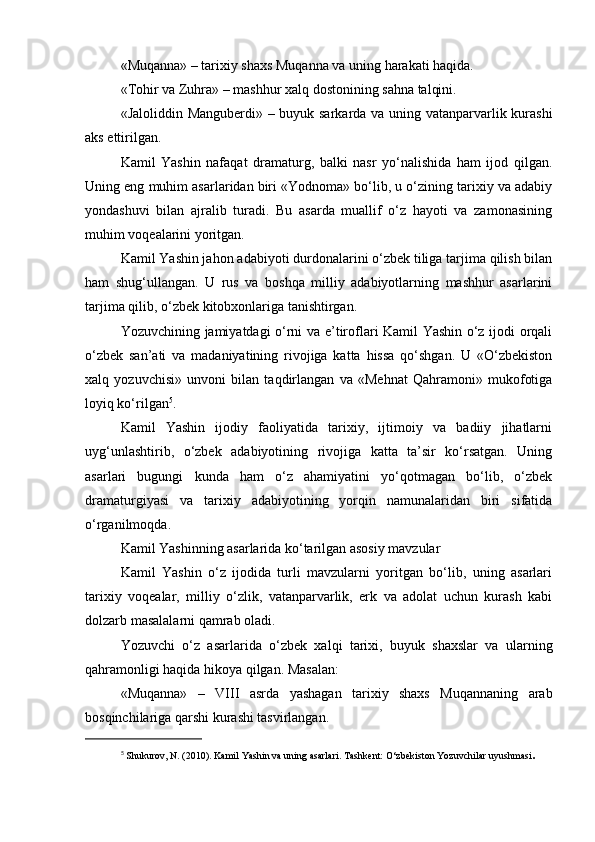 «Muqanna» – tarixiy shaxs Muqanna va uning harakati haqida.
«Tohir va Zuhra» – mashhur xalq dostonining sahna talqini.
«Jaloliddin Manguberdi» – buyuk sarkarda va uning vatanparvarlik kurashi
aks ettirilgan.
Kamil   Yashin   nafaqat   dramaturg,   balki   nasr   yo‘nalishida   ham   ijod   qilgan.
Uning eng muhim asarlaridan biri «Yodnoma» bo‘lib, u o‘zining tarixiy va adabiy
yondashuvi   bilan   ajralib   turadi.   Bu   asarda   muallif   o‘z   hayoti   va   zamonasining
muhim voqealarini yoritgan.
Kamil Yashin jahon adabiyoti durdonalarini o‘zbek tiliga tarjima qilish bilan
ham   shug‘ullangan.   U   rus   va   boshqa   milliy   adabiyotlarning   mashhur   asarlarini
tarjima qilib, o‘zbek kitobxonlariga tanishtirgan.
Yozuvchining jamiyatdagi o‘rni va e’tiroflari Kamil Yashin o‘z ijodi orqali
o‘zbek   san’ati   va   madaniyatining   rivojiga   katta   hissa   qo‘shgan.   U   «O‘zbekiston
xalq   yozuvchisi»   unvoni   bilan   taqdirlangan   va   «Mehnat   Qahramoni»   mukofotiga
loyiq ko‘rilgan 5
.
Kamil   Yashin   ijodiy   faoliyatida   tarixiy,   ijtimoiy   va   badiiy   jihatlarni
uyg‘unlashtirib,   o‘zbek   adabiyotining   rivojiga   katta   ta’sir   ko‘rsatgan.   Uning
asarlari   bugungi   kunda   ham   o‘z   ahamiyatini   yo‘qotmagan   bo‘lib,   o‘zbek
dramaturgiyasi   va   tarixiy   adabiyotining   yorqin   namunalaridan   biri   sifatida
o‘rganilmoqda.
Kamil Yashinning asarlarida ko‘tarilgan asosiy mavzular
Kamil   Yashin   o‘z   ijodida   turli   mavzularni   yoritgan   bo‘lib,   uning   asarlari
tarixiy   voqealar,   milliy   o‘zlik,   vatanparvarlik,   erk   va   adolat   uchun   kurash   kabi
dolzarb masalalarni qamrab oladi.
Yozuvchi   o‘z   asarlarida   o‘zbek   xalqi   tarixi,   buyuk   shaxslar   va   ularning
qahramonligi haqida hikoya qilgan. Masalan:
«Muqanna»   –   VIII   asrda   yashagan   tarixiy   shaxs   Muqannaning   arab
bosqinchilariga qarshi kurashi tasvirlangan.
5
  Shukurov, N. (2010). Kamil Yashin va uning asarlari. Tashkent: O‘zbekiston Yozuvchilar uyushmasi . 