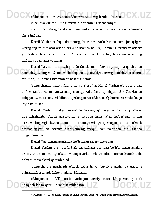 «Muqanna» – tarixiy shaxs Muqanna va uning harakati haqida.
«Tohir va Zuhra» – mashhur xalq dostonining sahna talqini.
«Jaloliddin Manguberdi» – buyuk sarkarda va uning vatanparvarlik kurashi
aks ettirilgan.
Kamil   Yashin   nafaqat   dramaturg,   balki   nasr   yo‘nalishida   ham   ijod   qilgan.
Uning eng muhim asarlaridan biri «Yodnoma» bo‘lib, u o‘zining tarixiy va adabiy
yondashuvi   bilan   ajralib   turadi.   Bu   asarda   muallif   o‘z   hayoti   va   zamonasining
muhim voqealarini yoritgan.
Kamil Yashin jahon adabiyoti durdonalarini o‘zbek tiliga tarjima qilish bilan
ham   shug‘ullangan.   U   rus   va   boshqa   milliy   adabiyotlarning   mashhur   asarlarini
tarjima qilib, o‘zbek kitobxonlariga tanishtirgan.
Yozuvchining jamiyatdagi o‘rni va e’tiroflari Kamil Yashin o‘z ijodi orqali
o‘zbek   san’ati   va   madaniyatining   rivojiga   katta   hissa   qo‘shgan.   U   «O‘zbekiston
xalq   yozuvchisi»   unvoni   bilan   taqdirlangan   va   «Mehnat   Qahramoni»   mukofotiga
loyiq ko‘rilgan 5
.
Kamil   Yashin   ijodiy   faoliyatida   tarixiy,   ijtimoiy   va   badiiy   jihatlarni
uyg‘unlashtirib,   o‘zbek   adabiyotining   rivojiga   katta   ta’sir   ko‘rsatgan.   Uning
asarlari   bugungi   kunda   ham   o‘z   ahamiyatini   yo‘qotmagan   bo‘lib,   o‘zbek
dramaturgiyasi   va   tarixiy   adabiyotining   yorqin   namunalaridan   biri   sifatida
o‘rganilmoqda.
Kamil Yashinning asarlarida ko‘tarilgan asosiy mavzular
Kamil   Yashin   o‘z   ijodida   turli   mavzularni   yoritgan   bo‘lib,   uning   asarlari
tarixiy   voqealar,   milliy   o‘zlik,   vatanparvarlik,   erk   va   adolat   uchun   kurash   kabi
dolzarb masalalarni qamrab oladi.
Yozuvchi   o‘z   asarlarida   o‘zbek   xalqi   tarixi,   buyuk   shaxslar   va   ularning
qahramonligi haqida hikoya qilgan. Masalan:
«Muqanna»   –   VIII   asrda   yashagan   tarixiy   shaxs   Muqannaning   arab
bosqinchilariga qarshi kurashi tasvirlangan.
5
  Shukurov, N. (2010). Kamil Yashin va uning asarlari. Tashkent: O‘zbekiston Yozuvchilar uyushmasi .
