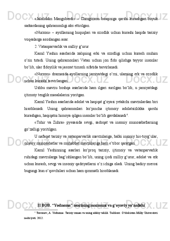 «Jaloliddin   Manguberdi»   –   Chingizxon   bosqiniga   qarshi   kurashgan   buyuk
sarkardaning qahramonligi aks ettirilgan.
«Nurxon»   –   ayollarning   huquqlari   va   ozodlik   uchun   kurashi   haqida   tarixiy
voqealarga asoslangan asar.
2. Vatanparvarlik va milliy g‘urur
Kamil   Yashin   asarlarida   xalqning   erki   va   ozodligi   uchun   kurash   muhim
o‘rin   tutadi.   Uning   qahramonlari   Vatan   uchun   jon   fido   qilishga   tayyor   insonlar
bo‘lib, ular fidoyilik va jasorat timsoli sifatida tasvirlanadi.
«Nurxon» dramasida ayollarning jamiyatdagi  o‘rni, ularning erk va ozodlik
uchun kurashi tasvirlangan.
Ushbu   mavzu   boshqa   asarlarida   ham   ilgari   surilgan   bo‘lib,   u   jamiyatdagi
ijtimoiy tenglik masalalarini yoritgan.
Kamil Yashin asarlarida adolat va haqiqat g‘oyasi yetakchi mavzulardan biri
hisoblanadi.   Uning   qahramonlari   ko‘pincha   ijtimoiy   adolatsizlikka   qarshi
kurashgan, haqiqatni himoya qilgan insonlar bo‘lib gavdalanadi 6
.
«Tohir   va   Zuhra»   pyesasida   sevgi,   sadoqat   va   insoniy   munosabatlarning
go‘zalligi yoritilgan.
U nafaqat tarixiy va vatanparvarlik mavzulariga, balki insoniy his-tuyg‘ular,
oilaviy munosabatlar va muhabbat mavzulariga ham e’tibor qaratgan.
Kamil   Yashinning   asarlari   ko‘proq   tarixiy,   ijtimoiy   va   vatanparvarlik
ruhidagi mavzularga bag‘ishlangan bo‘lib, uning ijodi milliy g‘urur, adolat va erk
uchun kurash, sevgi va insoniy qadriyatlarni o‘z ichiga oladi. Uning badiiy merosi
bugungi kun o‘quvchilari uchun ham qimmatli hisoblanadi.
II BOB. “Yodnoma” asarining mazmuni va g‘oyaviy yo‘nalishi
6
  Tursunov, A. Yodnoma: Tarixiy roman va uning adabiy tahlili. Tashkent: O‘zbekiston Milliy Universiteti
nashriyoti. 2012. 