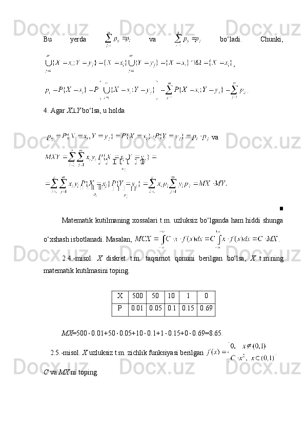 Bu   yerda     va     bo‘ladi.   Chunki,
,
.
4. Agar  X  Y  bo‘lsa, u holda 
    va 
■
Matematik kutilmaning xossalari t.m. uzluksiz bo‘lganda ham hiddi shunga
o‘xshash isbotlanadi. Masalan,  .
2.4.-misol.   X   diskret   t.m.   taqsimot   qonuni   berilgan   bo‘lsa,   X   t.m.ning
matematik kutilmasini toping.
X 500 50 10 1 0
P 0.01 0.05 0.1 0.15 0.69
MX =500  0.01+50  0.05+10  0.1+1  0.15+0  0.69=8.65.
2.5.-misol.  X  uzluksiz t.m. zichlik funksiyasi berilgan  .
C  va  MX  ni toping. 