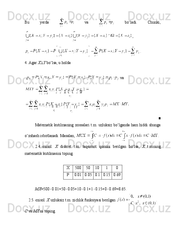 Bu   yerda     va     bo‘ladi.   Chunki,
,
.
4. Agar  X  Y  bo‘lsa, u holda 
    va 
■
Matematik kutilmaning xossalari t.m. uzluksiz bo‘lganda ham hiddi shunga
o‘xshash isbotlanadi. Masalan,  .
2.4.-misol.   X   diskret   t.m.   taqsimot   qonuni   berilgan   bo‘lsa,   X   t.m.ning
matematik kutilmasini toping.
X 500 50 10 1 0
P 0.01 0.05 0.1 0.15 0.69
MX =500  0.01+50  0.05+10  0.1+1  0.15+0  0.69=8.65.
2.5.-misol.  X  uzluksiz t.m. zichlik funksiyasi berilgan  .
C  va  MX  ni toping.