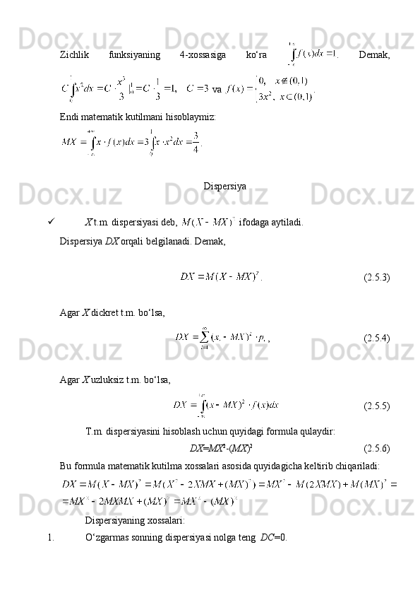 Zichlik   funksiyaning   4-xossasiga   ko‘ra   .   Demak,
 va  .
Endi matematik kutilmani hisoblaymiz:
.
Dispersiya
 X  t.m. dispersiyasi deb,   ifodaga aytiladi. 
Dispersiya  DX  orqali belgilanadi. Demak, 
.                                         (2.5.3)
Agar  X  dickret t.m. bo‘lsa, 
,                                      (2.5.4)
Agar  X  uzluksiz t.m. bo‘lsa,
                                   (2.5.5)
T.m. dispersiyasini hisoblash uchun quyidagi formula qulaydir:
DX = MX 2
-( MX ) 2
                                             (2.5.6)
Bu formula matematik kutilma xossalari asosida quyidagicha keltirib chiqariladi:
Dispersiyaning xossalari:
1. O‘zgarmas sonning dispersiyasi nolga teng   DC =0.