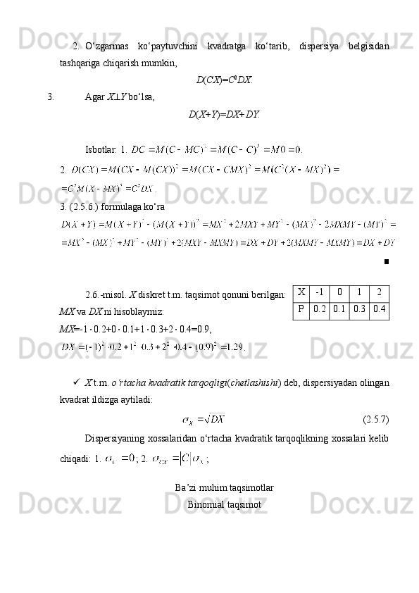 2. O‘zgarmas   ko‘paytuvchini   kvadratga   ko‘tarib,   dispersiya   belgisidan
tashqariga chiqarish mumkin, 
D ( CX )= C 2
DX .
3. Agar  X  Y  bo‘lsa, 
D ( X+Y )= DX+DY.
Isbotlar: 1.  .
2. 
.
3. (2.5.6.) formulaga ko‘ra 
■
2.6.-misol.  X  diskret t.m. taqsimot qonuni berilgan:
MX  va  DX  ni hisoblaymiz:
MX =-1  0.2+0  0.1+1  0.3+2  0.4=0.9,
.
 X  t.m.  o‘rtacha kvadratik tarqoqligi ( chetlashishi ) deb, dispersiyadan olingan
kvadrat ildizga aytiladi:
                                                        (2.5.7)
Dispersiyaning xossalaridan o‘rtacha kvadratik tarqoqlikning xossalari kelib
chiqadi: 1.  ; 2.  ; 
Ba’zi muhim taqsimotlar
Binomial taqsimot X -1 0 1 2
P 0.2 0.1 0.3 0.4 