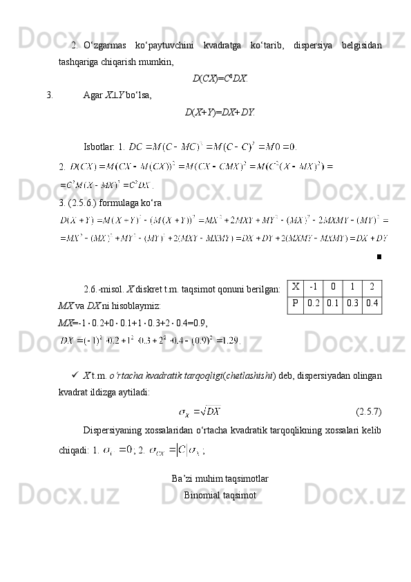 2. O‘zgarmas   ko‘paytuvchini   kvadratga   ko‘tarib,   dispersiya   belgisidan
tashqariga chiqarish mumkin, 
D ( CX )= C 2
DX .
3. Agar  X  Y  bo‘lsa, 
D ( X+Y )= DX+DY.
Isbotlar: 1.  .
2. 
.
3. (2.5.6.) formulaga ko‘ra 
■
2.6.-misol.  X  diskret t.m. taqsimot qonuni berilgan:
MX  va  DX  ni hisoblaymiz:
MX =-1  0.2+0  0.1+1  0.3+2  0.4=0.9,
.
 X  t.m.  o‘rtacha kvadratik tarqoqligi ( chetlashishi ) deb, dispersiyadan olingan
kvadrat ildizga aytiladi:
                                                        (2.5.7)
Dispersiyaning xossalaridan o‘rtacha kvadratik tarqoqlikning xossalari kelib
chiqadi: 1.  ; 2.  ; 
Ba’zi muhim taqsimotlar
Binomial taqsimot X -1 0 1 2
P 0.2 0.1 0.3 0.4