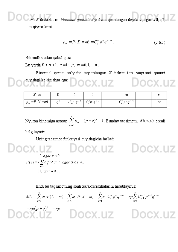  X   diskret t.m.   binomial qonun   bo‘yicha taqsimlangan deyiladi, agar u 0,1,2,
…n qiymatlarni 
,                                       (2. 6 .1)
ehtimollik bilan qabul qilsa.
Bu yerda  . 
Binomial   qonun   bo‘yicha   taqsimlangan   X   diskret   t.m.   yaqsimot   qonuni
quyidagi ko‘rinishga ega:
X=m 0 1 2 … m … n
… …
Nyuton binomiga asosan  . Bunday taqsimotni    orqali
belgilaymiz. 
Uning taqsimot funksiyasi quyidagicha bo‘ladi:
Endi bu taqsimotning sonli xarakteristikalarini hisoblaymiz.
. 