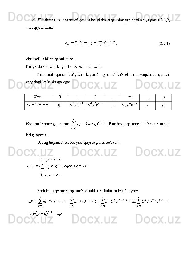  X   diskret t.m.   binomial qonun   bo‘yicha taqsimlangan deyiladi, agar u 0,1,2,
…n qiymatlarni 
,                                       (2. 6 .1)
ehtimollik bilan qabul qilsa.
Bu yerda  . 
Binomial   qonun   bo‘yicha   taqsimlangan   X   diskret   t.m.   yaqsimot   qonuni
quyidagi ko‘rinishga ega:
X=m 0 1 2 … m … n
… …
Nyuton binomiga asosan  . Bunday taqsimotni    orqali
belgilaymiz. 
Uning taqsimot funksiyasi quyidagicha bo‘ladi:
Endi bu taqsimotning sonli xarakteristikalarini hisoblaymiz.
.