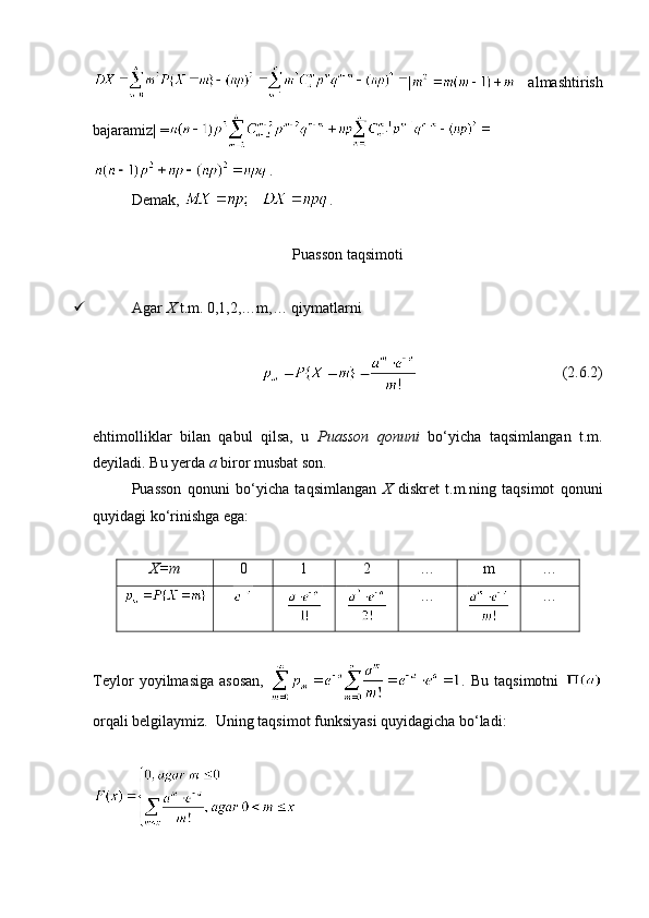 |   almashtirish
bajaramiz| =
.
Demak,  .
Puasson taqsimoti
 Agar  X  t.m. 0,1,2,…m,… qiymatlarni 
                                       (2.6.2)
ehtimolliklar   bilan   qabul   qilsa,   u   Puasson   qonuni   bo‘yicha   taqsimlangan   t.m.
deyiladi. Bu yerda  a  biror musbat son.
Puasson   qonuni   bo‘yicha   taqsimlangan   X   diskret   t.m.ning   taqsimot   qonuni
quyidagi ko‘rinishga ega:
X=m 0 1 2 … m …
… …
Teylor   yoyilmasiga   asosan,   .   Bu   taqsimotni  
orqali belgilaymiz.  Uning taqsimot funksiyasi quyidagicha bo‘ladi: 