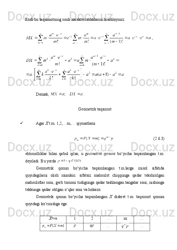 Endi bu taqsimotning sonli xarakteristikalarini hisoblaymiz:
,
Demak,  .
Geometrik taqsimot
 Agar  X  t.m. 1,2,…m,… qiymatlarni 
                                       (2.6.3)
ehtimolliklar   bilan   qabul   qilsa,   u   geometrik   qonuni   bo‘yicha   taqsimlangan   t.m.
deyiladi. Bu yerda  .
Geometrik   qonun   bo‘yicha   taqsimlangan   t.m.larga   misol   sifatida
quyidagilarni   olish   mumkin:   sifatsiz   mahsulot   chiqqunga   qadar   tekshirilgan
mahsulotlar soni; gerb tomoni tushgunga qadar tashlangan tangalar soni; nishonga
tekkunga qadar otilgan o‘qlar soni va hokazo. 
Geometrik   qonun   bo‘yicha   taqsimlangan   X   diskret   t.m.   taqsimot   qonuni
quyidagi ko‘rinishga ega:
X=m 1 2 … m …
… …