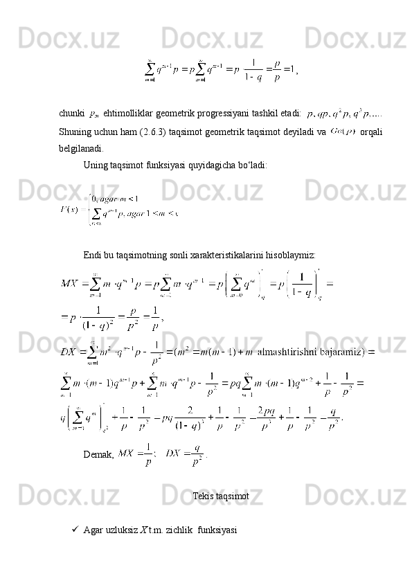 ,
chunki   ehtimolliklar geometrik progressiyani tashkil etadi:  .
Shuning uchun ham (2. 6 .3) taqsimot geometrik taqsimot deyiladi va   orqali
belgilanadi.
Uning taqsimot funksiyasi quyidagicha bo‘ladi:
Endi bu taqsimotning sonli xarakteristikalarini hisoblaymiz:
Demak,  .
Tekis taqsimot
 Agar uzluksiz  X  t.m. zichlik  funksiyasi  