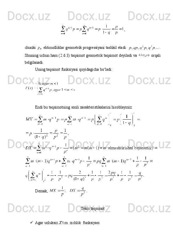 ,
chunki   ehtimolliklar geometrik progressiyani tashkil etadi:  .
Shuning uchun ham (2. 6 .3) taqsimot geometrik taqsimot deyiladi va   orqali
belgilanadi.
Uning taqsimot funksiyasi quyidagicha bo‘ladi:
Endi bu taqsimotning sonli xarakteristikalarini hisoblaymiz:
Demak,  .
Tekis taqsimot
 Agar uzluksiz  X  t.m. zichlik  funksiyasi