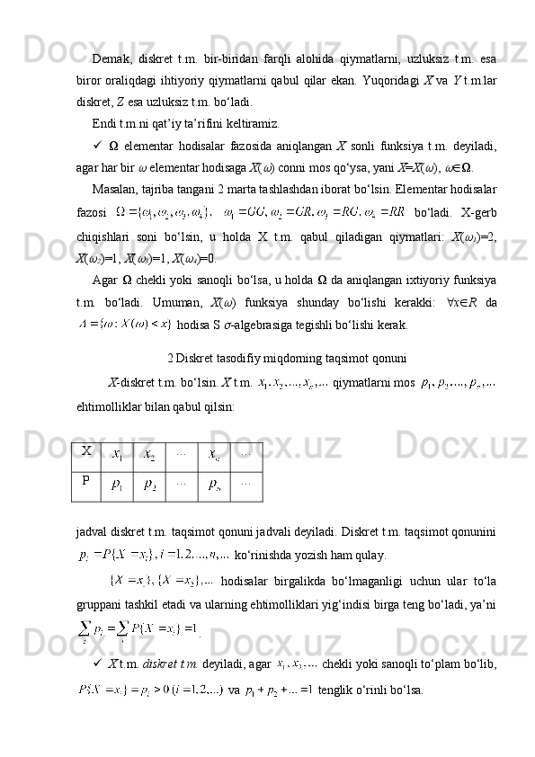 Demak,   diskret   t.m.   bir-biridan   farqli   alohida   qiymatlarni,   uzluksiz   t.m.   esa
biror  oraliqdagi   ihtiyoriy qiymatlarni  qabul   qilar   ekan.  Yuqoridagi   X   va   Y   t.m.lar
diskret,  Z  esa uzluksiz t.m. bo‘ladi.
Endi t.m.ni qat’iy ta’rifini keltiramiz. 
    elementar   hodisalar   fazosida   aniqlangan   X   sonli   funksiya   t.m.   deyiladi,
agar har bir   elementar hodisaga  X (	 ) conni mos qo‘ysa, yani  X = X (	 ), 	  .
Masalan, tajriba tangani 2 marta tashlashdan iborat bo‘lsin. Elementar hodisalar
fazosi     bo‘ladi.   X-gerb
chiqishlari   soni   bo‘lsin,   u   holda   X   t.m.   qabul   qiladigan   qiymatlari:   X (	

1 )=2,
X (	

2 )=1,  X (	
3 )=1,  X (	
4 )=0. 
Agar      chekli yoki sanoqli bo‘lsa, u holda      da aniqlangan ixtiyoriy funksiya
t.m.   bo‘ladi.   Umuman,   X (	
 )   funksiya   shunday   bo‘lishi   kerakki:    x  R   da
 hodisa S 
 - algebrasiga tegishli bo‘lishi kerak.
2 Diskret tasodifiy miqdorning taqsimot qonuni
X -diskret t.m. bo‘lsin.  X  t.m.   qiymatlarni mos 
ehtimolliklar bilan qabul qilsin: 
X … …
P … …
jadval diskret t.m. taqsimot qonuni jadvali deyiladi. Diskret t.m. taqsimot qonunini
 ko‘rinishda yozish ham qulay.
  hodisalar   birgalikda   bo‘lmaganligi   uchun   ular   to‘la
gruppani tashkil etadi va ularning ehtimolliklari yig‘indisi birga teng bo‘ladi, ya’ni
.
 X  t.m.  diskret t.m.  deyiladi, agar   chekli yoki sanoqli to‘plam bo‘lib,
 va   tenglik o‘rinli bo‘lsa.  